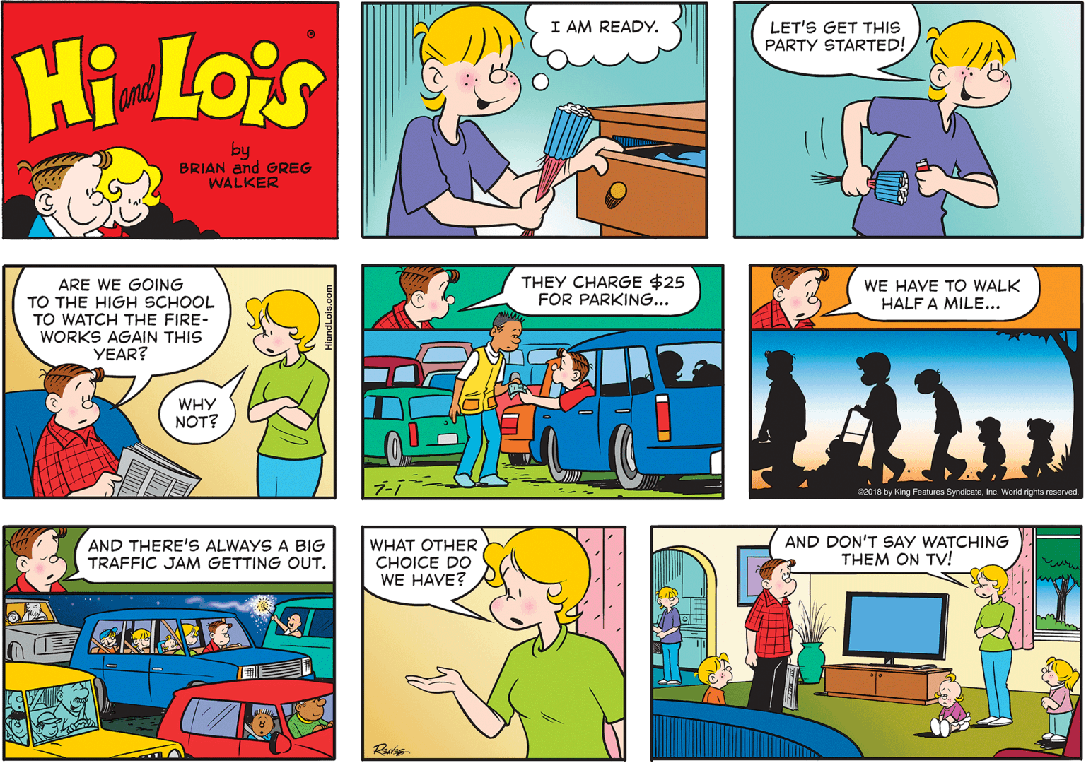 Mammal OCR: I AM READY. LET'S GET THIS PARTY STARTED! Hi Lois and by BRIAN and GREG WALKER ARE WE GOING TO THE HIGH SCHOOL TO WATCH THE FIRE- WORKS AGAIN THIS YEAR? THEY CHARGE $25 FOR PARKING... WE HAVE TO WALK HALF A MILE.. WHY NOT? C2018 by King Features SyndicateInc. World rights reserved. AND THERE'S ALWAYS A BIG TRAFFIC JAM GETTING OUT. WHAT OTHER CHOICE DO WE HAVE? AND DON'T SAY WATCHING THEM ON TV! I AM READY. LET'S GET THIS PARTY STARTED! Hi Lois and by BRIAN and GREG WALKER ARE WE GOING TO THE HIGH SCHOOL TO WATCH THE FIRE- WORKS AGAIN THIS YEAR? THEY CHARGE $25 FOR PARKING... WE HAVE TO WALK HALF A MILE.. WHY NOT? C2018 by King Features SyndicateInc. World rights reserved. AND THERE'S ALWAYS A BIG TRAFFIC JAM GETTING OUT. WHAT OTHER CHOICE DO WE HAVE? AND DON'T SAY WATCHING THEM ON TV!