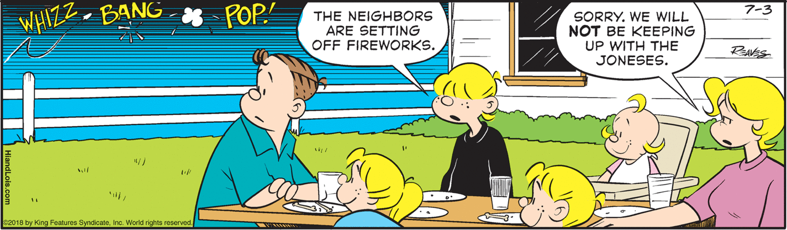 Line OCR: POP 7-3 WHIZZ. -BANG THE NEIGHBORS ARE SETTING OFF FIREWORKS. SORRY. WE WILL NOT BE KEEPING UP WITH THE JONESES. ReAVES s2018 by King Features SyndicateInc. World rights reserved. POP 7-3 WHIZZ. -BANG THE NEIGHBORS ARE SETTING OFF FIREWORKS. SORRY. WE WILL NOT BE KEEPING UP WITH THE JONESES. ReAVES s2018 by King Features SyndicateInc. World rights reserved.