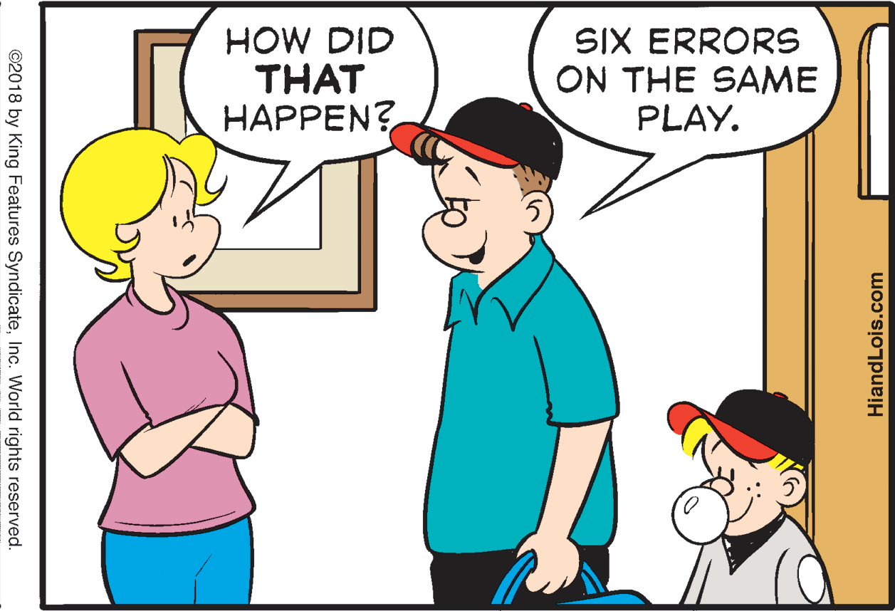 Organism OCR: HOW DID THAT HAPPEN? SIX ERRORS ON THE SAME PLAY. HiandLois.com ©2018 by King Features SyndicateInc. World rights reserved. HOW DID THAT HAPPEN? SIX ERRORS ON THE SAME PLAY. HiandLois.com ©2018 by King Features SyndicateInc. World rights reserved.