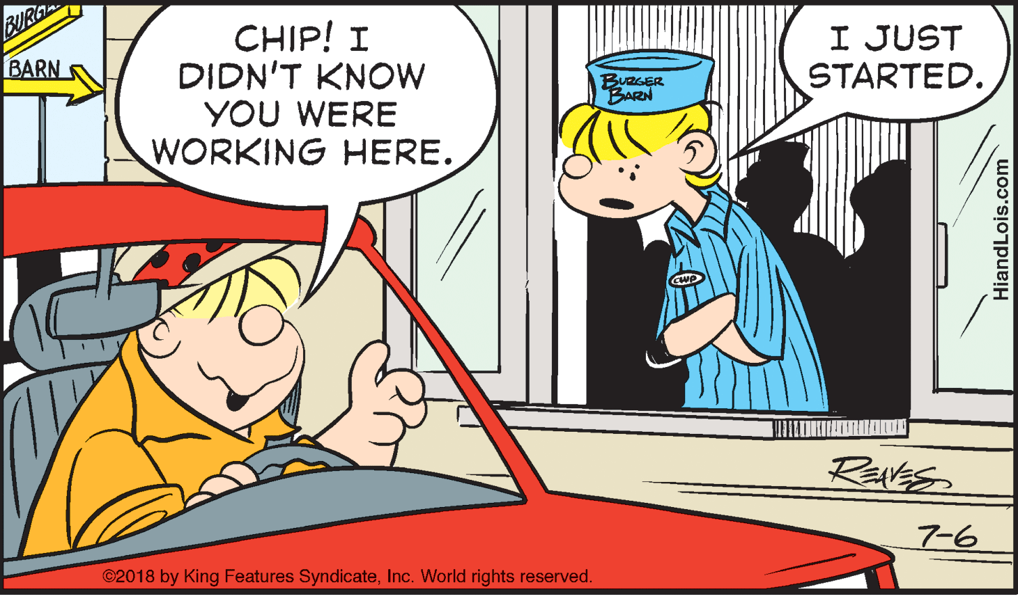 Line OCR: BURG CHIP! I DIDN'T KNOW YOU WERE WORKING HERE. I JUST STARTED. BARN BURGER BARN REvEs 7-6 ©2018 by King Features SyndicateInc. World rights reserved. HiandLois.com BURG CHIP! I DIDN'T KNOW YOU WERE WORKING HERE. I JUST STARTED. BARN BURGER BARN REvEs 7-6 ©2018 by King Features SyndicateInc. World rights reserved. HiandLois.com