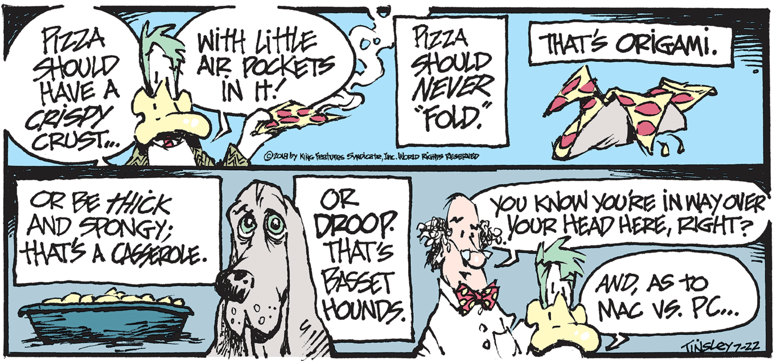 Drawing OCR: PIZZA FIZZA HOULD HAVE A CRISPY CRUST. with Little AIR POCKETS IN H! THAT'S ORIGAMI. NEVER FOLD." Opog by KiNG festures Syicate Inc. Wbrtp RIGH geseao CR?Ck AND SPONGY; HATS A CASEROLE. OR DROOP THAT'S BASSET HOUNDS YOU KNOW YOURE IN WAYOVER YOUR HEAD HERERIGHT? ANDAS TO MAC VS. PC.. PIZZA FIZZA HOULD HAVE A CRISPY CRUST. with Little AIR POCKETS IN H! THAT'S ORIGAMI. NEVER FOLD." Opog by KiNG festures Syicate Inc. Wbrtp RIGH geseao CR ? Ck AND SPONGY; HATS A CASEROLE. OR DROOP THAT'S BASSET HOUNDS YOU KNOW YOURE IN WAYOVER YOUR HEAD HERERIGHT? ANDAS TO MAC VS. PC..