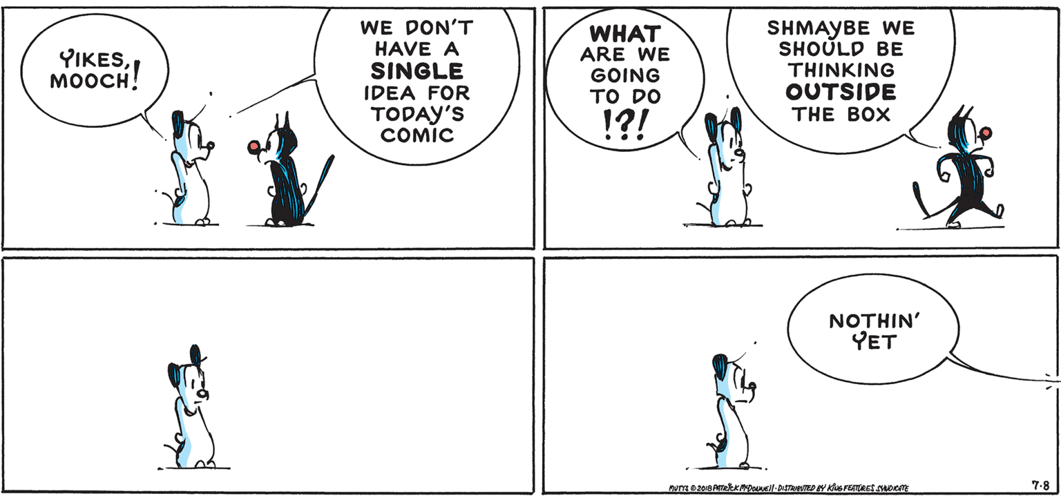 Mammal OCR: WE DON'T HAVE A SINGLE WHAT ARE WE GOING ?O DO SHMAYBE WE SHOULD BE THINKING OUTSIDE YIKESMOOCH! IDEA FOR TODAY'S COMIC THE BOX !?! NOTHIN' YET 7.8 WE DON'T HAVE A SINGLE WHAT ARE WE GOING ?O DO SHMAYBE WE SHOULD BE THINKING OUTSIDE YIKESMOOCH! IDEA FOR TODAY'S COMIC THE BOX !?! NOTHIN' YET 7.8