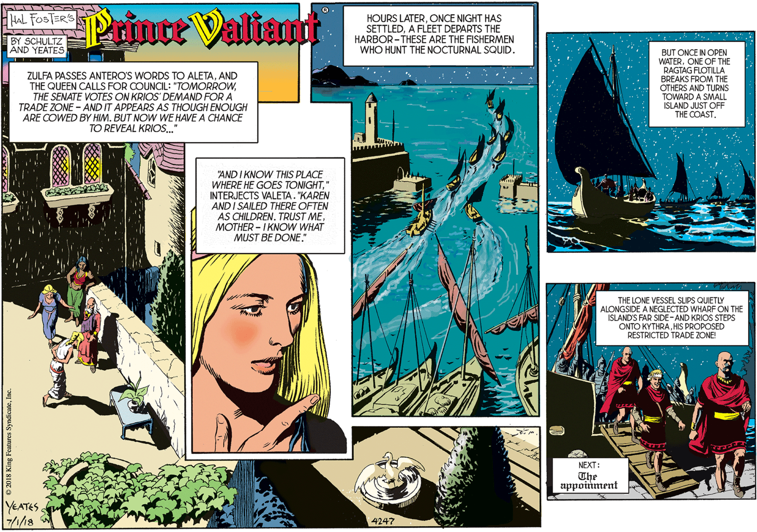Terrestrial plant OCR: HAL FOSTER'S Printe Valiant HOURS LATERONCE NIGHT HAS SETTLEDA FLEET DEPARTS THE HARBOR -THESE ARE THE FISHERMEN WHO HUNT THE NOCTURNAL SQUID. BY SCHULTZ AND YEATES ZULFA PASSES ANTERO'S WORDS TO ALETAAND THE QUEEN CALLS FOR COUNCIL: "TOMORROWTHE SENATE VOTES ON KRIOS DEMAND FOR A TRADE ZONE - AND IT APPEARS AS THOUGH ENOUGH ARE COWED BY HIM. BUT NOW WE HAVE A CHANCE TO REVEAL KRIOS." "AND I KNOW THIS PLACE WHERE HE GOES TONIGHT" INTERJECTS VALETA. "KAREN AND I SAILED THERE OFTEN AS CHILDRENMOTHER - I KNOW WHAT MUST BE DONE." YEATES 7/1/18 4247 BUT ONCE IN OPEN WATERONE OF THE RAGTAG FLOTILLA BREAKS FROM THE OTHERS AND TURNS TOWARD A SMALL ISLAND JUST OFF THE COASTTHE LONE VESSEL SLIPS QUIETLY ALONGSIDE A NEGLECTED WHARF ON THE ISLAND'S FAR SIDE-AND KRIOS STEPS ONTO KYTHRAHIS PROPOSED RESTRICTED TRADE ZONE! NEXT: The appoinment e 2018 King Features SyndicateIn HAL FOSTER'S Printe Valiant HOURS LATERONCE NIGHT HAS SETTLEDA FLEET DEPARTS THE HARBOR -THESE ARE THE FISHERMEN WHO HUNT THE NOCTURNAL SQUID. BY SCHULTZ AND YEATES ZULFA PASSES ANTERO'S WORDS TO ALETAAND THE QUEEN CALLS FOR COUNCIL: "TOMORROWTHE SENATE VOTES ON KRIOS DEMAND FOR A TRADE ZONE - AND IT APPEARS AS THOUGH ENOUGH ARE COWED BY HIM. BUT NOW WE HAVE A CHANCE TO REVEAL KRIOS." "AND I KNOW THIS PLACE WHERE HE GOES TONIGHT" INTERJECTS VALETA. "KAREN AND I SAILED THERE OFTEN AS CHILDRENTRUST MEMOTHER - I KNOW WHAT MUST BE DONE." YEATES 7/1/18 4247 BUT ONCE IN OPEN WATERONE OF THE RAGTAG FLOTILLA BREAKS FROM THE OTHERS AND TURNS TOWARD A SMALL ISLAND JUST OFF THE COASTTHE LONE VESSEL SLIPS QUIETLY ALONGSIDE A NEGLECTED WHARF ON THE ISLAND'S FAR SIDE-AND KRIOS STEPS ONTO KYTHRAHIS PROPOSED RESTRICTED TRADE ZONE! NEXT: The appoinment e 2018 King Features Syndicate