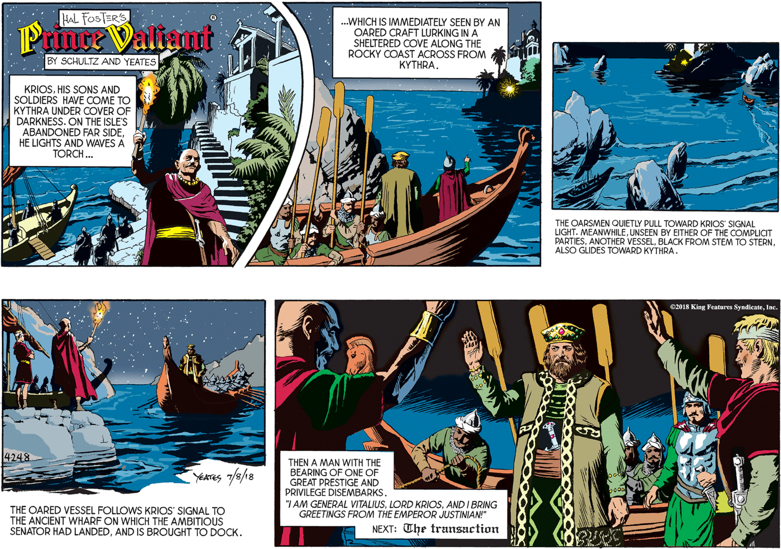 Illustration OCR: HAL FOSTER'S Prince Valiamt .WHICH IS IMMEDIATELY SEEN BY AN OARED CRAFT LURKING IN A SHELTERED COVE ALONG THE ROCKY COAST ACROSS FROM KYTHRA. BY SCHULTZ AND YEATES KRIOSHIS SONS AND SOLDIERS HAVE COME TO KYTHRA UNDER COVER OF DARKNESS. ON THE ISLE'S ABANDONED FAR SIDEHE LIGHTS AND WAVES A TORCH ... 4248 YEATES 7/8/18 THE OARSMEN QUIETLY PULL TOWARD KRIOS' SIGNAL LIGHT. MEANWHILEUNSEEN BY EITHER OF THE COMPLICIT PARTIESALSO GLIDES TOWARD KYTHRA. THE OARED VESSEL FOLLOWS KRIOS' SIGNAL TO THE ANCIENT WHARF ON WHICH THE AMBITIOUS SENATOR HAD LANDEDAND IS BROUGHT TO DOCK. O2018 King Features SyndicateInc. THEN A MAN WITH THE BEARING OF ONE OF GREAT PRESTIGE AND PRIVILEGE DISEMBARKSAND I BRING GREETINGS FROM THE EMPEROR JUSTINIAN!" NEXT: The transaction HAL FOSTER'S Prince Valiamt .WHICH IS IMMEDIATELY SEEN BY AN OARED CRAFT LURKING IN A SHELTERED COVE ALONG THE ROCKY COAST ACROSS FROM KYTHRA. BY SCHULTZ AND YEATES KRIOSHIS SONS AND SOLDIERS HAVE COME TO KYTHRA UNDER COVER OF DARKNESS. ON THE ISLE'S ABANDONED FAR SIDEHE LIGHTS AND WAVES A TORCH ... 4248 YEATES 7/8/18 THE OARSMEN QUIETLY PULL TOWARD KRIOS' SIGNAL LIGHT. MEANWHILEUNSEEN BY EITHER OF THE COMPLICIT PARTIESANOTHER VESSELBLACK FROM STEM TO STERNALSO GLIDES TOWARD KYTHRA. THE OARED VESSEL FOLLOWS KRIOS' SIGNAL TO THE ANCIENT WHARF ON WHICH THE AMBITIOUS SENATOR HAD LANDEDAND IS BROUGHT TO DOCK. O2018 King Features SyndicateInc. THEN A MAN WITH THE BEARING OF ONE OF GREAT PRESTIGE AND PRIVILEGE DISEMBARKS"I AM GENERAL VITALIUSLORD KRIOSAND I BRING GREETINGS FROM THE EMPEROR JUSTINIAN!" NEXT: The transaction