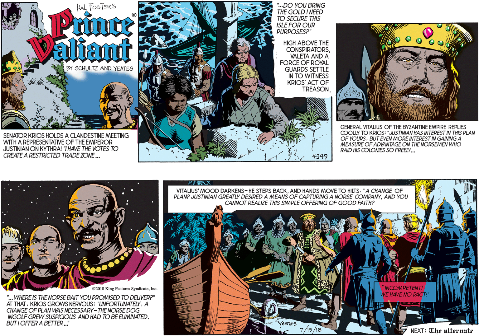 Comics OCR: "..DO YOU BRING THE GOLD I NEED TO SECURE THIS ISLE FOR OUR PURPOSES?" HAL FOSTER'S Prince aliamt HIGH ABOVE THE CONSPIRATORSVALETA AND A FORCE OF ROYAL GUARDS SETTLE IN TO WITNESS KRIOS' ACT OF TREASON. BY SCHULTZ AND YEATES SENATOR KRIOS HOLDS A CLANDESTINE MEETING WITH A REPRESENTATIVE OF THE EMPEROR JUSTINIAN ON KYTHRA! "I HAVE THE VOTES TO CREATE A RESTRICTED TRADE ZONE... 4249 2018 King Features SyndicateInc. GENERAL VITALIUS OF THE BYZANTINE EMPIRE REPLIES COOLLY TO KRIOS: "JUSTINIAN HAS INTEREST IN THIS PLAN OF YOURSBUT EVEN MORE INTEREST IN GAINING A MEASURE OF ADVANTAGE ON THE NORSEMEN WHO RAID HIS COLONIES SO FREELY. ". WHERE IS THE NORSE BAIT YOU PROMISED TO DELIVER?" AT THATA CHANGE OF PLAN WAS NECESSARY-THE NORSE DOG INGOLF GREW SUSPICIOUS AND HAD TO BE ELIMINATED. BUTI OFFER A BETTER." VITALIUS' MOOD DARKENS-HE STEPS BACKAND HANDS MOVE TO HILTS. "A CHANGE OF PLAN? JUSTINIAN GREATLY DESIRED A MEANS OF CAPTURING A NORSE COMPANYAND YOU CANNOT REALIZE THIS SIMPLE OFFERING OF GOOD FAITH? "INCOMPETENT! WE HAVE NO PACT!" YEATES 7/15/18 NEXT: The alternate "..DO YOU BRING THE GOLD I NEED TO SECURE THIS ISLE FOR OUR PURPOSES?" HAL FOSTER'S Prince aliamt HIGH ABOVE THE CONSPIRATORSVALETA AND A FORCE OF ROYAL GUARDS SETTLE IN TO WITNESS KRIOS' ACT OF TREASON. BY SCHULTZ AND YEATES SENATOR KRIOS HOLDS A CLANDESTINE MEETING WITH A REPRESENTATIVE OF THE EMPEROR JUSTINIAN ON KYTHRA! "I HAVE THE VOTES TO CREATE A RESTRICTED TRADE ZONE... 4249 2018 King Features SyndicateInc. GENERAL VITALIUS OF THE BYZANTINE EMPIRE REPLIES COOLLY TO KRIOS: "JUSTINIAN HAS INTEREST IN THIS PLAN OF YOURSBUT EVEN MORE INTEREST IN GAINING A MEASURE OF ADVANTAGE ON THE NORSEMEN WHO RAID HIS COLONIES SO FREELY. ". WHERE IS THE NORSE BAIT YOU PROMISED TO DELIVER?" AT THATKRIOS GROWS NERVOUS: "UNFORTUNATELYA CHANGE OF PLAN WAS NECESSARY-THE NORSE DOG INGOLF GREW SUSPICIOUS AND HAD TO BE ELIMINATED. BUTI OFFER A BETTER." VITALIUS' MOOD DARKENS-HE STEPS BACKAND HANDS MOVE TO HILTS. "A CHANGE OF PLAN? JUSTINIAN GREATLY DESIRED A MEANS OF CAPTURING A NORSE COMPANYAND YOU CANNOT REALIZE THIS SIMPLE OFFERING OF GOOD FAITH? "INCOMPETENT! WE HAVE NO PACT!" YEATES 7/15/18 NEXT: The alternate