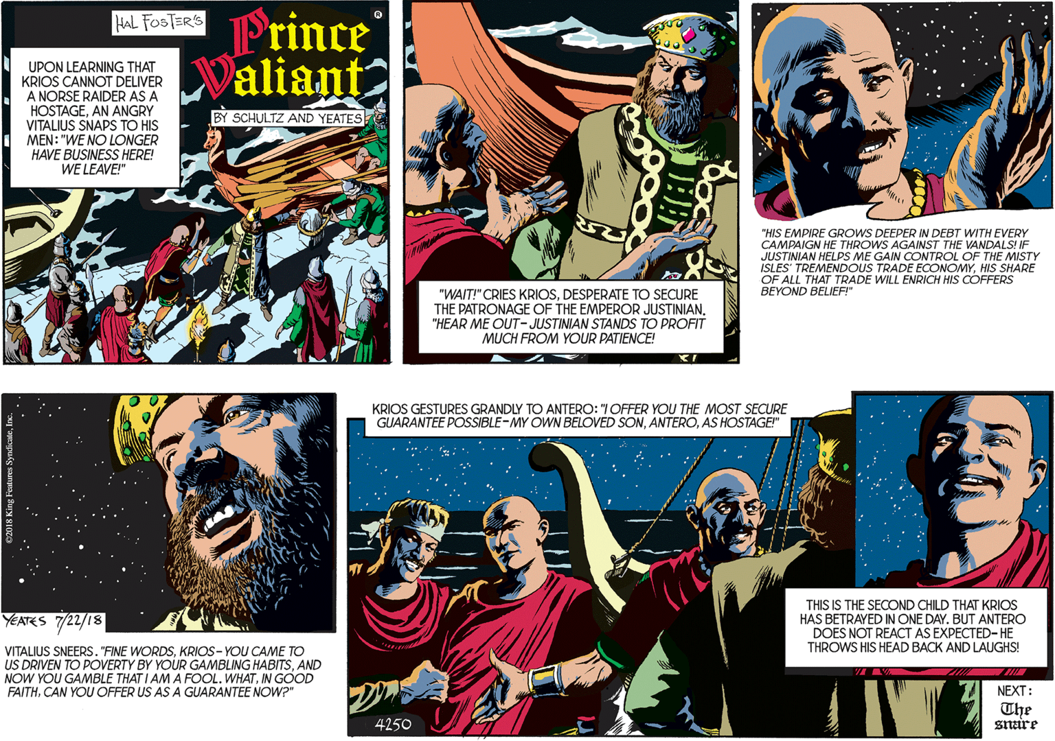 Fictional character OCR: Frince Valiant HAL FOSTERS UPON LEARNING THAT KRIOS CANNOT DELIVER A NORSE RAIDER AS A HOSTAGEAN ANGRY VITALIUS SNAPS TO HIS MEN: "WE NO LONGER HAVE BUSINESS HERE! WE LEAVE!" BY SCHULTZ AND YEATES "WAIT!" CRIES KRIOSDESPERATE TO SECURE THE PATRONAGE OF THE EMPEROR JUSTINIAN"HEAR ME OUT-JUSTINIAN STANDS TO PROFIT MUCH FROM YOUR PATIENCE! YEATES 7/22/18 "HIS EMPIRE GROWS DEEPER IN DEBT WITH EVERY CAMPAIGN HE THROWS AGAINST THE VANDALS! IF JUSTINIAN HELPS ME GAIN CONTROL OF THE MISTY ISLES' TREMENDOUS TRADE ECONOMYHIS SHARE OF ALL THAT TRADE WILL ENRICH HIS COFFERS BEYOND BELIEF!" VITALIUS SNEERS. "FINE WORDSKRIOS- YOU CAME TO US DRIVEN TO POVERTY BY YOUR GAMBLING HABITSAND NOW YOU GAMBLE THAT I AM A FOOL. WHATIN GOOD FAITHCAN YOU OFFER US AS A GUARANTEE NOW?" KRIOS GESTURES GRANDLY TO ANTERO: "I OFFER YOU THE MOST SECURE GUARANTEE POSSIBLE-MY OWN BELOVED SONAS HOSTAGE!" THIS IS THE SECOND CHILD THAT KRIOS HAS BETRAYED IN ONE DAY. BUT ANTERO DOES NOT REACT AS EXPECTED- HE THROWS HIS HEAD BACK AND LAUGHS! NEXT: The snare 4250 Frince Valiant HAL FOSTERS UPON LEARNING THAT KRIOS CANNOT DELIVER A NORSE RAIDER AS A HOSTAGEAN ANGRY VITALIUS SNAPS TO HIS MEN: "WE NO LONGER HAVE BUSINESS HERE! WE LEAVE!" BY SCHULTZ AND YEATES "WAIT!" CRIES KRIOSDESPERATE TO SECURE THE PATRONAGE OF THE EMPEROR JUSTINIAN"HEAR ME OUT-JUSTINIAN STANDS TO PROFIT MUCH FROM YOUR PATIENCE! YEATES 7/22/18 "HIS EMPIRE GROWS DEEPER IN DEBT WITH EVERY CAMPAIGN HE THROWS AGAINST THE VANDALS! IF JUSTINIAN HELPS ME GAIN CONTROL OF THE MISTY ISLES' TREMENDOUS TRADE ECONOMYHIS SHARE OF ALL THAT TRADE WILL ENRICH HIS COFFERS BEYOND BELIEF!" VITALIUS SNEERS. "FINE WORDSKRIOS- YOU CAME TO US DRIVEN TO POVERTY BY YOUR GAMBLING HABITSAND NOW YOU GAMBLE THAT I AM A FOOL. WHATIN GOOD FAITHCAN YOU OFFER US AS A GUARANTEE NOW?" KRIOS GESTURES GRANDLY TO ANTERO: "I OFFER YOU THE MOST SECURE GUARANTEE POSSIBLE-MY OWN BELOVED SONAS HOSTAGE!" THIS IS THE SECOND CHILD THAT KRIOS HAS BETRAYED IN ONE DAY. BUT ANTERO DOES NOT REACT AS EXPECTED- HE THROWS HIS HEAD BACK AND LAUGHS! NEXT: The snare 4250