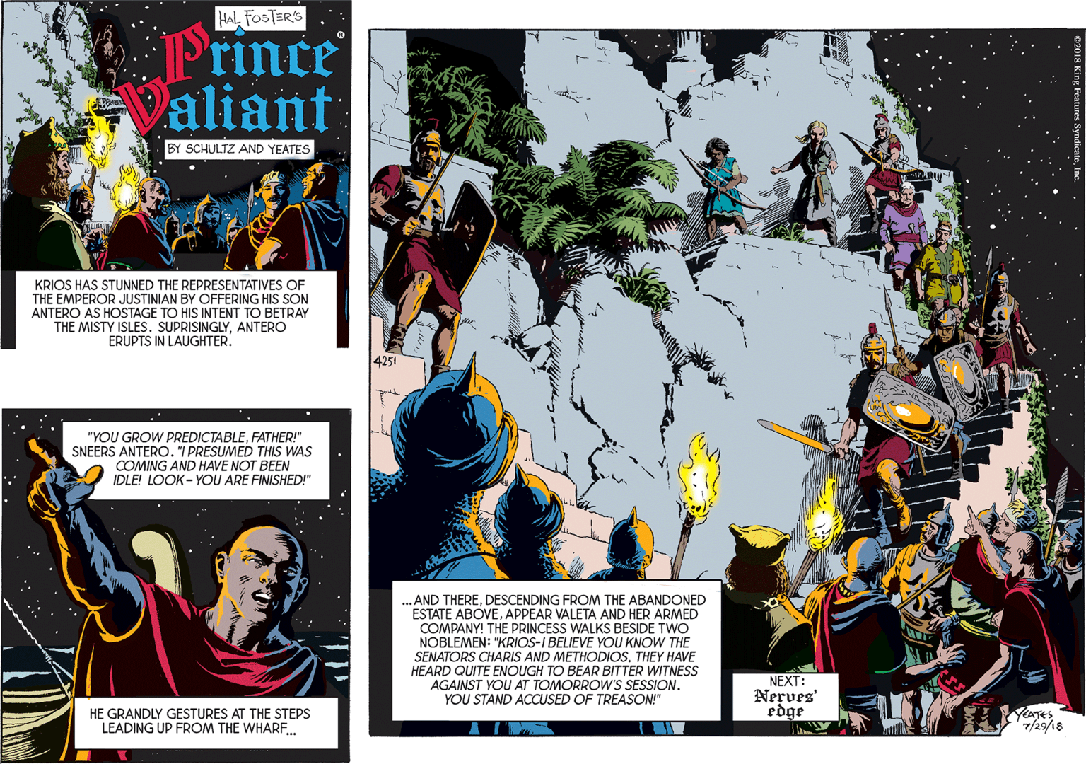 Graphics OCR: HAL FOSTER'S "YOU GROW PREDICTABLEFATHER!" SNEERS ANTERO. "I PRESUMED THIS WAS COMING AND HAVE NOT BEEN Prince aliant IDLE! LOOK - YOU ARE FINISHED!" BY SCHULTZ AND YEATES KRIOS HAS STUNNED THE REPRESENTATIVES OF THE EMPEROR JUSTINIAN BY OFFERING HIS SON ANTERO AS HOSTAGE TO HIS INTENT TO BETRAY THE MISTY ISLES. SUPRISINGLYANTERO ERUPTS IN LAUGHTER. HE GRANDLY GESTURES AT THE STEPS LEADING UP FROM THE WHARE. 4251 AND THEREDESCENDING FROM THE ABANDONED ESTATE ABOVEAPPEAR VALETA AND HER ARMED COMPANY! THE PRINCESS WALKS BESIDE TWO NOBLEMEN: "KRIOS-I BELIEVE YOU KNOW THE SENATORS CHARIS AND METHODIOSTHEY HAVE HEARD QUITE ENOUGH TO BEAR BITTER WITNESS AGAINST YOU AT TOMORROW'S SESSION. YOU STAND ACCUSED OF TREASON!" NEXT: Nerves' edge YATES 7/29/18 HAL FOSTER'S "YOU GROW PREDICTABLEFATHER!" SNEERS ANTERO. "I PRESUMED THIS WAS COMING AND HAVE NOT BEEN Prince aliant IDLE! LOOK - YOU ARE FINISHED!" BY SCHULTZ AND YEATES KRIOS HAS STUNNED THE REPRESENTATIVES OF THE EMPEROR JUSTINIAN BY OFFERING HIS SON ANTERO AS HOSTAGE TO HIS INTENT TO BETRAY THE MISTY ISLES. SUPRISINGLYANTERO ERUPTS IN LAUGHTER. HE GRANDLY GESTURES AT THE STEPS LEADING UP FROM THE WHARE. 4251 AND THEREDESCENDING FROM THE ABANDONED ESTATE ABOVEAPPEAR VALETA AND HER ARMED COMPANY! THE PRINCESS WALKS BESIDE TWO NOBLEMEN: "KRIOS-I BELIEVE YOU KNOW THE SENATORS CHARIS AND METHODIOSTHEY HAVE HEARD QUITE ENOUGH TO BEAR BITTER WITNESS AGAINST YOU AT TOMORROW'S SESSION. YOU STAND ACCUSED OF TREASON!" NEXT: Nerves' edge YATES 7/29/18
