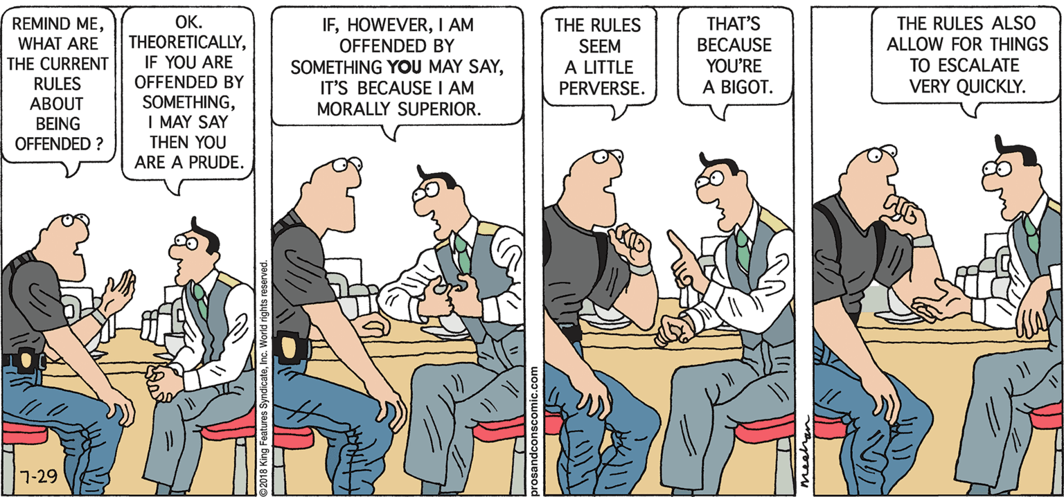 Job OCR: IFI AM OFFENDED BY SOMETHING YOU MAY SAYIT'S BECAUSE I AM MORALLY SUPERIOR. OK. REMIND MEWHAT ARE THE CURRENT RULES THE RULES SEEM A LITTLE PERVERSE. THAT'S BECAUSE YOU'RE A BIGOT. THE RULES ALSO ALLOW FOR THINGS TO ESCALATE VERY QUICKLY. THEORETICALLYIF YOU ARE OFFENDED BY SOMETHINGI MAY SAY THEN YOU ARE A PRUDE. ABOUT BEING OFFENDED ? 7-29 IFI AM OFFENDED BY SOMETHING YOU MAY SAYIT'S BECAUSE I AM MORALLY SUPERIOR. OK. REMIND MEWHAT ARE THE CURRENT RULES THE RULES SEEM A LITTLE PERVERSE. THAT'S BECAUSE YOU'RE A BIGOT. THE RULES ALSO ALLOW FOR THINGS TO ESCALATE VERY QUICKLY. THEORETICALLYIF YOU ARE OFFENDED BY SOMETHINGI MAY SAY THEN YOU ARE A PRUDE. ABOUT BEING OFFENDED ? 7-29