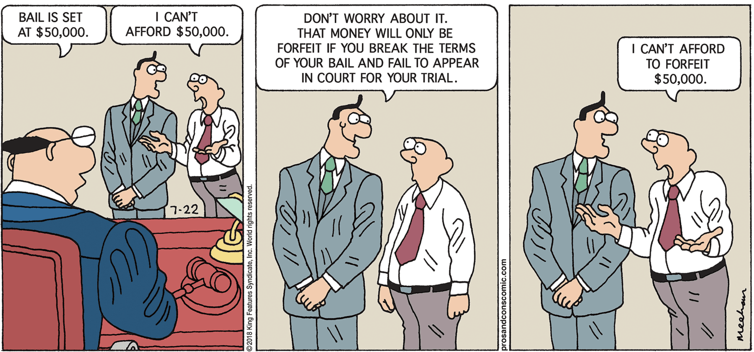Fiction OCR: PROS & CONS BY KIERAN MEEHAN I CAN'T AFFORD $50000. BAIL IS SET DON'T WORRY ABOUT IT. THAT MONEY WILL ONLY BE FORFEIT IF YOU BREAK THE TERMS OF YOUR BAIL AND FAIL TO APPEAR IN COURT FOR YOUR TRIAL. AT $50000. I CAN'T AFFORD TO FORFEIT $50000. 7-22 meehan ?? ? PROS & CONS BY KIERAN MEEHAN I CAN'T AFFORD $50000. BAIL IS SET DON'T WORRY ABOUT IT. THAT MONEY WILL ONLY BE FORFEIT IF YOU BREAK THE TERMS OF YOUR BAIL AND FAIL TO APPEAR IN COURT FOR YOUR TRIAL. AT $50000. I CAN'T AFFORD TO FORFEIT $50000. 7-22 meehan ? ? ?