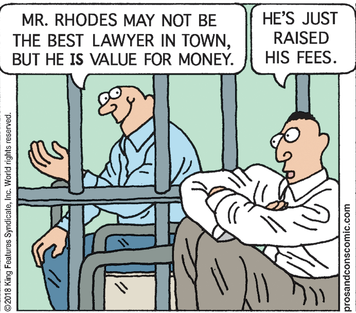 Rectangle OCR: MR. RHODES MAY NOT BE THE BEST LAWYER IN TOWNBUT HE IS VALUE FOR MONEY. HE'S JUST RAISED HIS FEES. ©2018 King Features SyndicateInc. World rights reserved. prosandconscomic.com MR. RHODES MAY NOT BE THE BEST LAWYER IN TOWNBUT HE IS VALUE FOR MONEY. HE'S JUST RAISED HIS FEES. ©2018 King Features SyndicateInc. World rights reserved. prosandconscomic.com