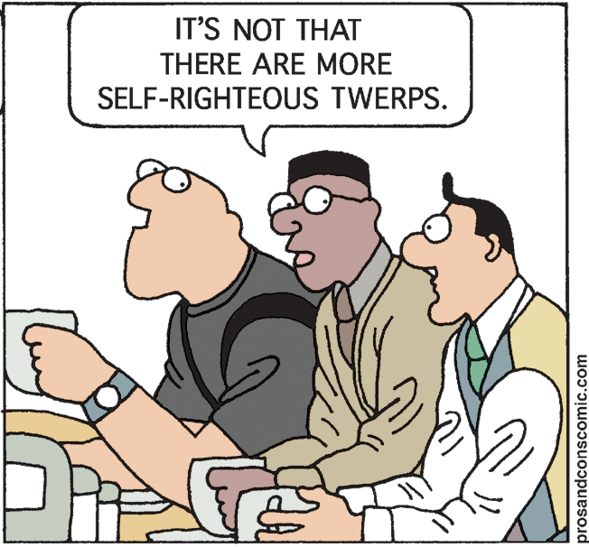 Pleased OCR: IT'S NOT THAT THERE ARE MORE SELF-RIGHTEOUS TWERPS. prosandconscomic.com IT'S NOT THAT THERE ARE MORE SELF-RIGHTEOUS TWERPS. prosandconscomic.com