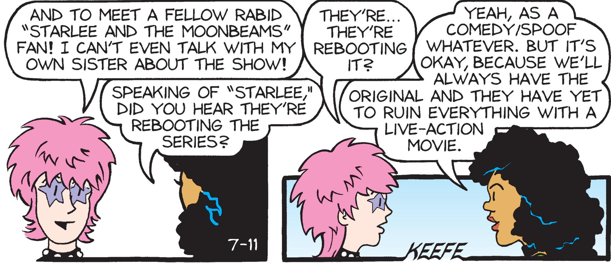 Sharing OCR: THEY'RE... THEY'RE YEAHAS A COMEDY/SPOOF AND TO MEET A FELLOW RABID "STARLEE AND THE MOONBEAMS" FAN! I CAN'T EVEN TALK WITH MY REBOOTING I WHATEVER. BUT IT'S OWN SISTER ABOUT THE SHOW! OKAYBECAUSE WE'LL ALWAYS HAVE THE ORIGINAL AND THEY HAVE YET TO RUIN EVERYTHING WITH A LIVE-ACTION MOVIE. IT? SPEAKING OF "STARLEE" DID YOU HEAR THEY'RE REBOOTING THE SERIES? 7-11 KEEFE THEY'RE... THEY'RE YEAHAS A COMEDY/SPOOF AND TO MEET A FELLOW RABID "STARLEE AND THE MOONBEAMS" FAN! I CAN'T EVEN TALK WITH MY REBOOTING I WHATEVER. BUT IT'S OWN SISTER ABOUT THE SHOW! OKAYBECAUSE WE'LL ALWAYS HAVE THE ORIGINAL AND THEY HAVE YET TO RUIN EVERYTHING WITH A LIVE-ACTION MOVIE. IT? SPEAKING OF "STARLEE" DID YOU HEAR THEY'RE REBOOTING THE SERIES? 7-11 KEEFE