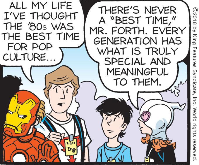 Animated cartoon OCR: ALL MY LIFE I'VE THOUGHT THE '80s WAS THE BEST TIME FOR POP CULTURE... THERE'S NEVER A "BEST TIME" MR. FORTH. EVERY GENERATION HAS WHAT IS TRULY SPECIAL AND MEANINGFUL TO THEM. ©2018 by King Features SyndicateInc. World rights reserved. ALL MY LIFE I'VE THOUGHT THE '80s WAS THE BEST TIME FOR POP CULTURE... THERE'S NEVER A "BEST TIME" MR. FORTH. EVERY GENERATION HAS WHAT IS TRULY SPECIAL AND MEANINGFUL TO THEM. ©2018 by King Features SyndicateInc. World rights reserved.