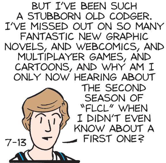 Illustration OCR: BUT I'VE BEEN SUCH A STUBBORN OLD CODGER. I'VE MISSED OUT ON SO MANY FANTASTIC NEW GRAPHIC NOVELSAND MULTIPLAYER GAMESAND CARTOONSAND WHY AM I ONLY NOW HEARING ABOUT THE SECOND SEASON OF "FLCL" WHEN I DIDN'T EVEN KNOW ABOUT A FIRST ONE? 7-13 BUT I'VE BEEN SUCH A STUBBORN OLD CODGER. I'VE MISSED OUT ON SO MANY FANTASTIC NEW GRAPHIC NOVELSAND WEBCOMICSAND MULTIPLAYER GAMESAND CARTOONSAND WHY AM I ONLY NOW HEARING ABOUT THE SECOND SEASON OF "FLCL" WHEN I DIDN'T EVEN KNOW ABOUT A FIRST ONE? 7-13