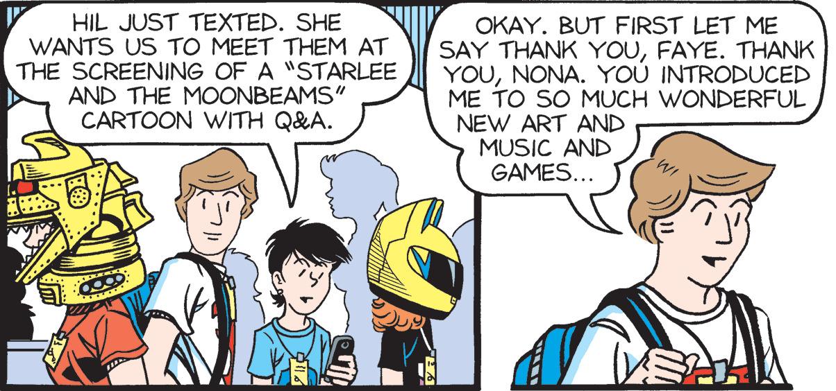 Comic book OCR: HIL JUST TEXTED. SHE WANTS US TO MEET THEM AT THE SCREENING OF A "STARLEE AND THE MOONBEAMS" CARTOON WITH Q&A. OKAY. BUT FIRST LET ME SAY THANK YOUFAYE. THANK YOUNONA. YOU INTRODUCED ME TO SO MUCH WONDERFUL NEW ART AND MUSIC AND GAMES... HIL JUST TEXTED. SHE WANTS US TO MEET THEM AT THE SCREENING OF A "STARLEE AND THE MOONBEAMS" CARTOON WITH Q&A. OKAY. BUT FIRST LET ME SAY THANK YOUFAYE. THANK YOUNONA. YOU INTRODUCED ME TO SO MUCH WONDERFUL NEW ART AND MUSIC AND GAMES...