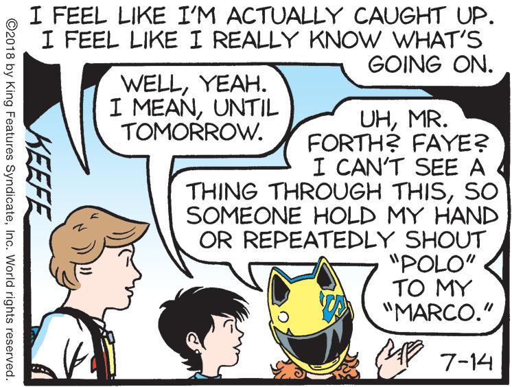 Font OCR: I FEEL LIKE I'M ACTUALLY CAUGHT UP. I FEEL LIKE I REALLY KNOW WHAT'S GOING ON. WELLYEAH. I MEANUNTIL TOMORROW. UHMR. FORTH? FAYE? I CAN'T SEE A THING THROUGH THISSO SOMEONE HOLD MY HAND OR REPEATEDLY SHOUT "POLO" TO MY "MARCO." MP 7-14 KEEFE ©2018 by King Features SyndicateInc. World rights reserved. I FEEL LIKE I'M ACTUALLY CAUGHT UP. I FEEL LIKE I REALLY KNOW WHAT'S GOING ON. WELLYEAH. I MEANUNTIL TOMORROW. UHMR. FORTH? FAYE? I CAN'T SEE A THING THROUGH THISSO SOMEONE HOLD MY HAND OR REPEATEDLY SHOUT "POLO" TO MY "MARCO." MP 7-14 KEEFE ©2018 by King Features SyndicateInc. World rights reserved.