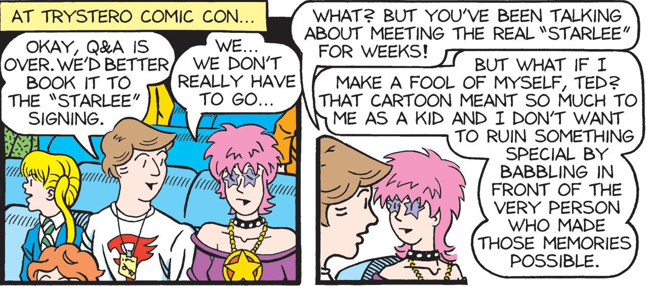 Jaw OCR: WHAT? BUT YOU'VE BEEN TALKING ABOUT MEETING THE REAL "STARLEE" FOR WEEKS! AT TRYSTERO COMIC CON... OKAYQ&A IS OVER. WE'D BETTERBOOK IT TO THE "STARLEE" SIGNING. WE... WE DON'T REALLY HAVE TO GO... BUT WHAT IF I MAKE A FOOL OF MYSELFTED? THAT CARTOON MEANT SO MUCH TO ME AS A KID AND I DON'T WANT TO RUIN SOMETHING SPECIAL BY BABBLING IN FRONT OF THE VERY PERSON WHO MADE THOSE MEMORIES POSSIBLE. WHAT? BUT YOU'VE BEEN TALKING ABOUT MEETING THE REAL "STARLEE" FOR WEEKS! AT TRYSTERO COMIC CON... OKAYQ&A IS OVER. WE'D BETTERBOOK IT TO THE "STARLEE" SIGNING. WE... WE DON'T REALLY HAVE TO GO... BUT WHAT IF I MAKE A FOOL OF MYSELFTED? THAT CARTOON MEANT SO MUCH TO ME AS A KID AND I DON'T WANT TO RUIN SOMETHING SPECIAL BY BABBLING IN FRONT OF THE VERY PERSON WHO MADE THOSE MEMORIES POSSIBLE.