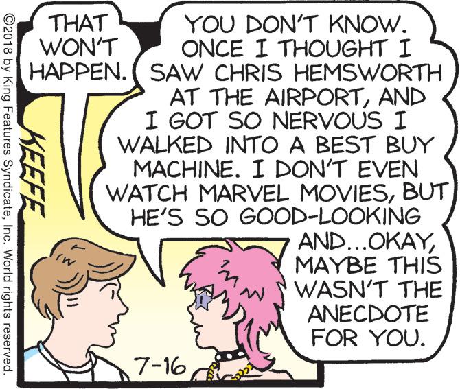 Rectangle OCR: YOU DON'T KNOW. ONCE I THOUGHT I HAPPEN. ( SAW CHRIS HEMSWORTH AT THE AIRPORTAND I GOT SO NERVOUS I WALKED INTO A BEST BUY MACHINE. I DON'T EVEN WATCH MARVEL MOVIESBUT HE'S SO GOOD-LOOKING AND...OKAYMAYBE THIS WASN'T THE ANECDOTE FOR YOU. THAT WON'T 7-16 KEEFE ©2018 by King Features SyndicateInc. World rights reserved. YOU DON'T KNOW. ONCE I THOUGHT I HAPPEN. ( SAW CHRIS HEMSWORTH AT THE AIRPORTAND I GOT SO NERVOUS I WALKED INTO A BEST BUY MACHINE. I DON'T EVEN WATCH MARVEL MOVIESBUT HE'S SO GOOD-LOOKING AND...OKAYMAYBE THIS WASN'T THE ANECDOTE FOR YOU. THAT WON'T 7-16 KEEFE ©2018 by King Features SyndicateInc. World rights reserved.