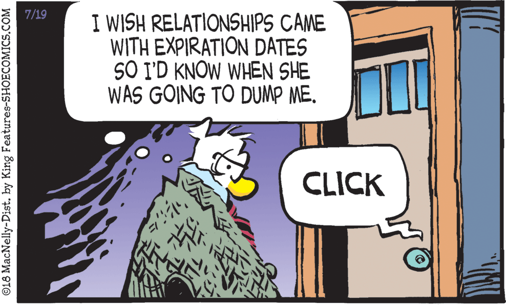Illustration OCR: 7/19 I WISH RELATIONSHIPS CAME WITH EXPIRATION DATES SO I'D KNOW WHEN SHE WAS GOING TO DUMP ME. CLICK ©L8 MacNelly-Dist. by King Features-SHOECOMICS.COM 7/19 I WISH RELATIONSHIPS CAME WITH EXPIRATION DATES SO I'D KNOW WHEN SHE WAS GOING TO DUMP ME. CLICK ©L8 MacNelly-Dist. by King Features-SHOECOMICS.COM