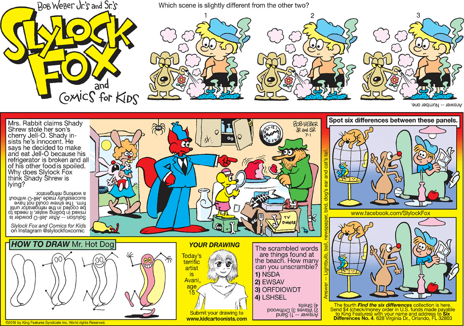 Illustration OCR: BOB WeBer Jr's and Sr.'s Which scene is slightly different from the other two? FOX and COmics for KiDS Answer -- Number one. Spot six differences between these panels. Mrs. Rabbit claims Shady Shrew stole her son's cherry Jell-O. Shady in- sists he's innocent. He says he decided to make and eat Jell-O because his refrigerator is broken and all of his other foodis spoiled. Why does Slylock Fox think Shady Shrew is lying? BOB WEBER JR and SR 7-1 successfully made Jell-O without firm. The shrew could not have be cooled in the refrigerator until mixed in boiling waterit needs to a working refrigerator. www.facebook.com/SlylockFox TV Solution -- After Jell-O powder is Slylock Fox and Comics for Kids on Instagram @slylockfoxcomic HOW TO DRAW Mr. Hot Dog YOUR DRAWING Today's terrific artist is AvaniThe scrambled words are things found at the beach. How many can you unscramble? 1) NSDA 2) EWSAV 3) ORFDIOWDT 4) LSHSEL age 15 The fourth Find the six differences collection is here. Submit your drawing to www.kidcartoonists.com 4) Shells 2 Waves 3) Driftwood Send $4 (check/money Older Answer -- 1) Sand to King Features) w Differences No. 4. 628 Virginia Dr.FL 32803 ne nds made payable and address C2018 by King Features Syndicate Inc. World rights Reserved. birddog's ear and cat's BOB WeBer Jr's and Sr.'s Which scene is slightly different from the other two? FOX and COmics for KiDS Answer -- Number one. Spot six differences between these panels. Mrs. Rabbit claims Shady Shrew stole her son's cherry Jell-O. Shady in- sists he's innocent. He says he decided to make and eat Jell-O because his refrigerator is broken and all of his other foodis spoiled. Why does Slylock Fox think Shady Shrew is lying? BOB WEBER JR and SR 7-1 successfully made Jell-O without firm. The shrew could not have be cooled in the refrigerator until mixed in boiling waterit needs to a working refrigerator. www.facebook.com/SlylockFox TV Solution -- After Jell-O powder is Slylock Fox and Comics for Kids on Instagram @slylockfoxcomic HOW TO DRAW Mr. Hot Dog YOUR DRAWING Today's terrific artist is AvaniThe scrambled words are things found at the beach. How many can you unscramble? 1) NSDA 2) EWSAV 3) ORFDIOWDT 4) LSHSEL age 15 The fourth Find the six differences collection is here. Submit your drawing to www.kidcartoonists.com 4) Shells 2 Waves 3) Driftwood Send $4 (check/money Older Answer -- 1) Sand to King Features) w Differences No. 4. 628 Virginia Dr.FL 32803 ne nds made payable and address C2018 by King Features Syndicate Inc. World rights Reserved. birddog's ear and cat's