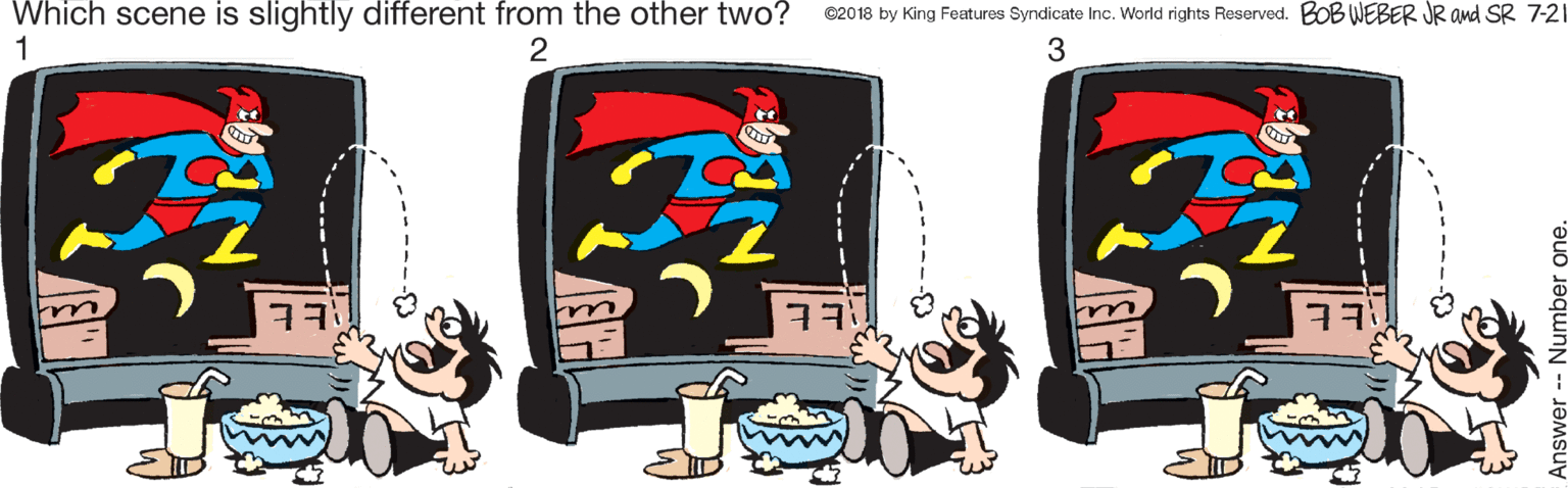Graphic design OCR: Which scene is slightly different from the other two? 1 ©20 18 by King Features Syndicate Inc. World rights Reserved. BOB WEBER JR and SR 7-21 3 nswer - Number Which scene is slightly different from the other two? 1 ©20 18 by King Features Syndicate Inc. World rights Reserved. BOB WEBER JR and SR 7-21 3 nswer - Number