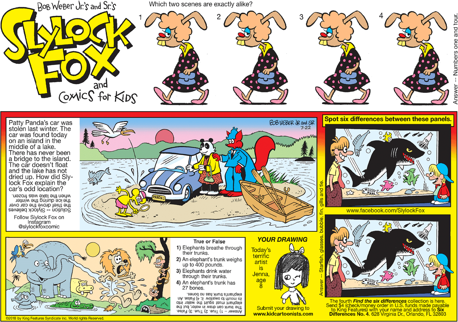 Illustration OCR: BOB WEBer Jr's and Sr.'s Which two scenes are exactly alike? FOX and Comics for KIDS Spot six differences between these panels. Patty Panda's car was stolén last winter. The car was found today on an island in the middle of a lake. There has never been a bridge to the island. The car doesn't float and the lake has not dried up. How did Sly- lock Fox explain the car's odd location? BOB WEBER JR and SR 7-22 when the lake was frozen. the ice during the winter the thief drove the car over Slylock believes Insfagram www.facebook.com/SlylockFox Solution Follow Slylock Fox on @slylockfoxcomic YOUR DRAWWING True or False 1) Elephants breathe through their trunks. 2) An elephant's trunk weighs up to 400 pounds. 3) Elephants drink water through their trunks. 4) An elephant's trunk has 27 bones. Today's terrific artist is Jennaage elephant's trunk has no bones. its mouth to swallow it. 4) False. An elephant must squirt the water into The trunk oan draw in waterbut the Submit your drawing to www.kidcartoonists.com The fourth Find the six differences collection is here. Send $4 (check/money order in U.S. funds made payable to King Features) with your name and address to Six Differences No. 4. 628 Virginia Dr.FL 32803 Anawer - 1) True. 2) True. 3) False. 02018 by King Features Syndicate inc. World rights Reserved. BOB WEBer Jr's and Sr.'s Which two scenes are exactly alike? FOX and Comics for KIDS Spot six differences between these panels. Patty Panda's car was stolén last winter. The car was found today on an island in the middle of a lake. There has never been a bridge to the island. The car doesn't float and the lake has not dried up. How did Sly- lock Fox explain the car's odd location? BOB WEBER JR and SR 7-22 when the lake was frozen. the ice during the winter the thief drove the car over Slylock believes Insfagram www.facebook.com/SlylockFox Solution Follow Slylock Fox on @slylockfoxcomic YOUR DRAWWING True or False 1) Elephants breathe through their trunks. 2) An elephant's trunk weighs up to 400 pounds. 3) Elephants drink water through their trunks. 4) An elephant's trunk has 27 bones. Today's terrific artist is Jennaage elephant's trunk has no bones. its mouth to swallow it. 4) False. An elephant must squirt the water into The trunk oan draw in waterbut the Submit your drawing to www.kidcartoonists.com The fourth Find the six differences collection is here. Send $4 (check/money order in U.S. funds made payable to King Features) with your name and address to Six Differences No. 4. 628 Virginia Dr.FL 32803 Anawer - 1) True. 2) True. 3) False. 02018 by King Features Syndicate inc. World rights Reserved.