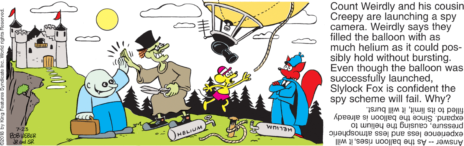 Illustration OCR: Count Weirdly and his cousin Creepy are launching a spy camera. Weirdly says they filled the balloon with as much helium as it could pos- sibly hold without bursting. Even though the balloon was successfully launchedSlylock Fox is confident the spy scheme will fail. Why? filled to its limitit will burst. expand. Since the balloon is already 7-23 E BOBWEBER JR and SR pressurecausing the helium to experience less and less atmospheric OHELIUM Answer -- As the balloon risesit will Count Weirdly and his cousin Creepy are launching a spy camera. Weirdly says they filled the balloon with as much helium as it could pos- sibly hold without bursting. Even though the balloon was successfully launchedSlylock Fox is confident the spy scheme will fail. Why? filled to its limitit will burst. expand. Since the balloon is already 7-23 E BOBWEBER JR and SR pressurecausing the helium to experience less and less atmospheric OHELIUM Answer -- As the balloon risesit will