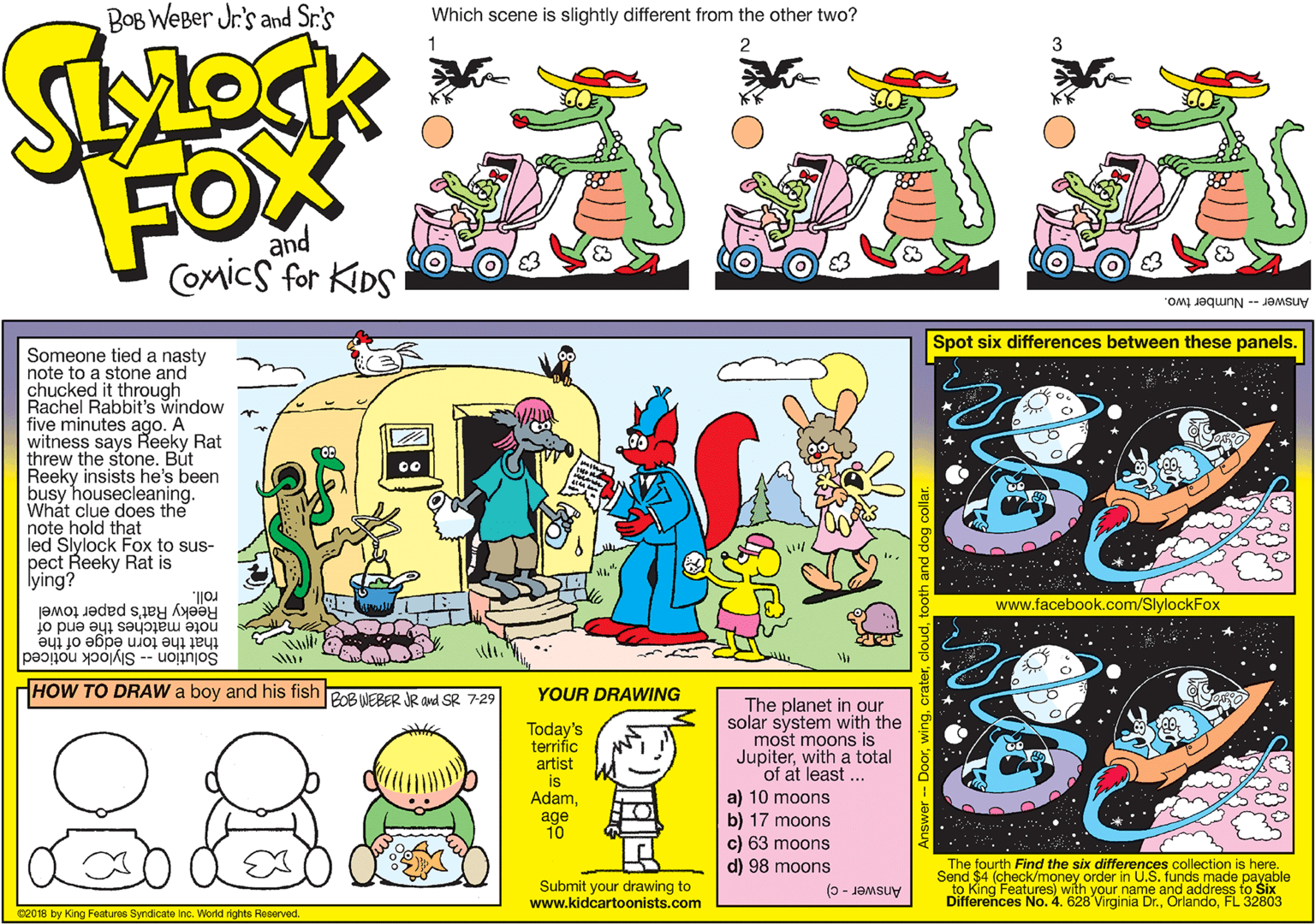 Illustration OCR: BOB WeBer Jr's and Sr.'s Which scene is slightly different from the other two? FOX and COmics for KDS Answer -- Number two. Spot six differences between these panels. Someone tied a nasty note to a stone and chucked it through Rachel Rabbit's window five minutes ago. A witness says Reeky Rat threw the stone. Bút Reeky insists he's been busy housecleaning. Whát clue does the note hold that led Slylock Fox to sus- pect Reeky Rat is lying? roll. Reeky Rat's paper towel www.facebook.com/SlylockFox that the torn èdge of the Solution -- Slylock noticed note matches the end of HOW TO DRAW a boy and his fish PoB NEBER JR and SR 7-29 YOUR DRAWING The planet in our solar system with the mošt moons is Jupiterwith a total of at least ... 88 Today's terrific artist is Adama) 10 moons b) 17 moons c) 63 moons d) 98 moons age 10 The fourth Find the six differences collection is here. Send $4 (check/money order in U.S. funds made payable to King Differences No. 4. 628 Virginia Dr.FL 32803 Submit your drawing to www.kidcartoonists.com Features) with h vour name and address to Six Answer - c) ce018 by King Features Syndicate Inc. World nights Reserved. BOB WeBer Jr's and Sr.'s Which scene is slightly different from the other two? FOX and COmics for KDS Answer -- Number two. Spot six differences between these panels. Someone tied a nasty note to a stone and chucked it through Rachel Rabbit's window five minutes ago. A witness says Reeky Rat threw the stone. Bút Reeky insists he's been busy housecleaning. Whát clue does the note hold that led Slylock Fox to sus- pect Reeky Rat is lying? roll. Reeky Rat's paper towel www.facebook.com/SlylockFox that the torn èdge of the Solution -- Slylock noticed note matches the end of HOW TO DRAW a boy and his fish PoB NEBER JR and SR 7-29 YOUR DRAWING The planet in our solar system with the mošt moons is Jupiterwith a total of at least ... 88 Today's terrific artist is Adama) 10 moons b) 17 moons c) 63 moons d) 98 moons age 10 The fourth Find the six differences collection is here. Send $4 (check/money order in U.S. funds made payable to King Differences No. 4. 628 Virginia Dr.FL 32803 Submit your drawing to www.kidcartoonists.com Features) with h vour name and address to Six Answer - c) ce018 by King Features Syndicate Inc. World nights Reserved.