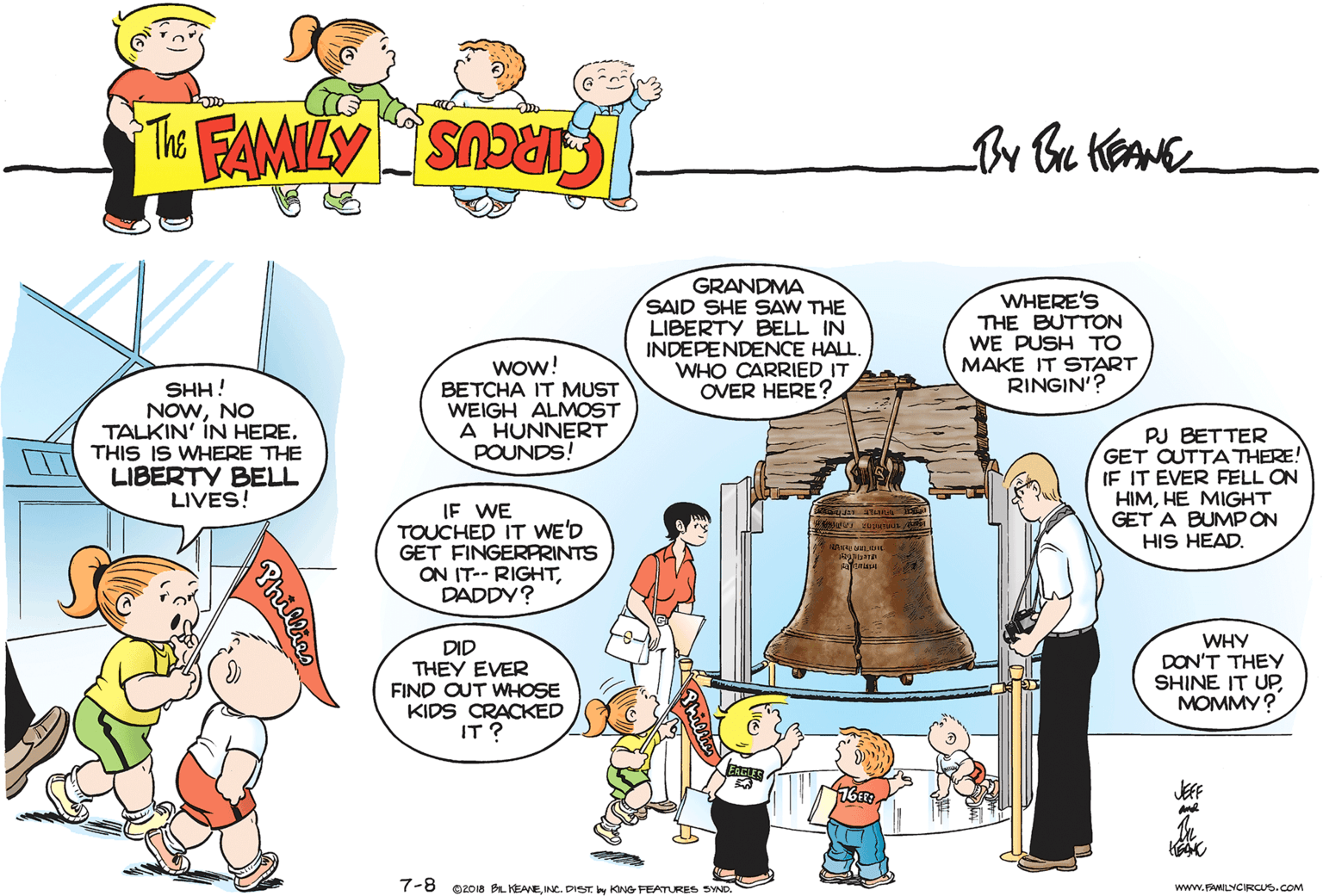 Adaptation OCR: GRANDMA SAID SHE SAW THE LIBERTY BELL IN INDEPENDENCE HALL. WHO CARRIED IT OVER HERE ? WHERE'S THE BUTTON WE PUSH TO MAKE IT START RINGIN'? SHH! NOWNO TALKIN' ÍN HERE. THIS IS WHERE THE LIBERTY BELL LIVES! wow! BETCHA IT MUST WEIGH ALMOST A HUNNERT POUNDS! PJ BETTER GET OUTTA THERE! IF IT EVER FELL ON HIMHE MIGHT GET A BUMPON HIS HEAD. IF WE TOUCHED IT WE'D GET FINGERPRINTS ON IT-- RIGHTDADDY? DID THEY EVER FIND OUT WHOSE KIDS CRACKED IT ? WHY DON'T THEY SHINE IT UP MOMMY? JEF 7-8 O2018 BL KEANEINC. DIST by KING FEATURES SYND. www.FAMILYCIRCUS.COM Phillies GRANDMA SAID SHE SAW THE LIBERTY BELL IN INDEPENDENCE HALL. WHO CARRIED IT OVER HERE ? WHERE'S THE BUTTON WE PUSH TO MAKE IT START RINGIN'? SHH! NOWNO TALKIN' ÍN HERE. THIS IS WHERE THE LIBERTY BELL LIVES! wow! BETCHA IT MUST WEIGH ALMOST A HUNNERT POUNDS! PJ BETTER GET OUTTA THERE! IF IT EVER FELL ON HIMHE MIGHT GET A BUMPON HIS HEAD. IF WE TOUCHED IT WE'D GET FINGERPRINTS ON IT-- RIGHTDADDY? DID THEY EVER FIND OUT WHOSE KIDS CRACKED IT ? WHY DON'T THEY SHINE IT UP MOMMY? JEF 7-8 O2018 BL KEANEINC. DIST by KING FEATURES SYND. www.FAMILYCIRCUS.COM Phillies