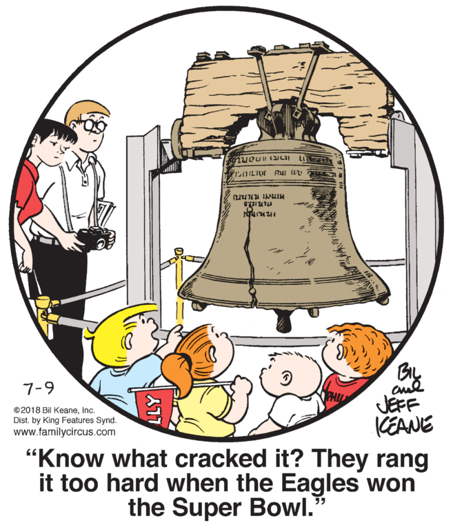 Graphics OCR: LIE 7-9 JEFF KEANE "Know what cracked it? They rang it too hard when the Eagles won ©2018 Bil KeaneInc. Dist. by King Features Synd. www.familycircus.com the Super Bowl." LIE 7-9 JEFF KEANE "Know what cracked it? They rang it too hard when the Eagles won ©2018 Bil KeaneInc. Dist. by King Features Synd. www.familycircus.com the Super Bowl."