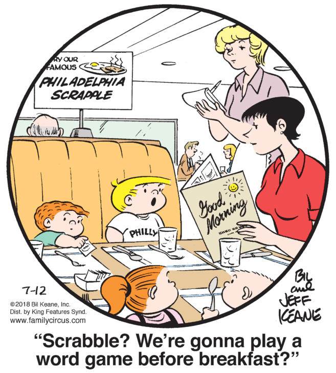 Happy OCR: RY OUR FAMOUS PHILADELPHIA SCRAPPLE Yood Morning PHILLY ICALM MU 7-12 ©2018 Bil Keaneinc. Dist. by King Features Synd. www.familycircus.com JEFF CEANE 'Scrabble? We're gonna play a word game before breakfast?" RY OUR FAMOUS PHILADELPHIA SCRAPPLE Yood Morning PHILLY ICALM MU 7-12 ©2018 Bil Keaneinc. Dist. by King Features Synd. www.familycircus.com JEFF CEANE 'Scrabble? We're gonna play a word game before breakfast?"