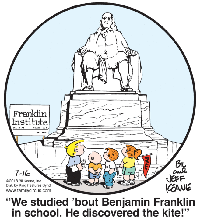 Line art OCR: Franklin Institute 7-16 JEFF KEANE ©2018 Bil Keaneinc. Dist. by King Features Synd. www.familycircus.com "We studied 'bout Benjamin Franklin in school. He discovered the kite!" Franklin Institute 7-16 JEFF KEANE ©2018 Bil Keaneinc. Dist. by King Features Synd. www.familycircus.com "We studied 'bout Benjamin Franklin in school. He discovered the kite!"