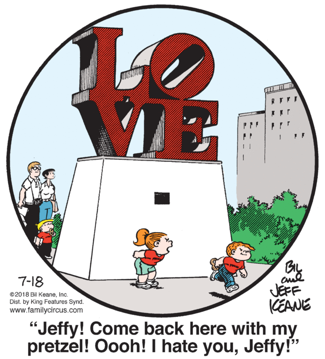 Carmine OCR: 7-18 JEFF KEANE "Jeffy! Come back here with my pretzel! Oooh! I hate youJeffy!" ©2018 Bil KeaneInc. Dist. by King Features Synd. www.familycircus.com 7-18 JEFF KEANE "Jeffy! Come back here with my pretzel! Oooh! I hate youJeffy!" ©2018 Bil KeaneInc. Dist. by King Features Synd. www.familycircus.com