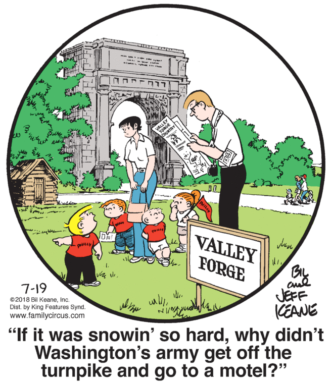 Circle OCR: VALLEY PHILLY VALLEY FORGE JEFF KEANE 7-19 ©2018 Bil KeaneInc. Dist. by King Features Synd. www.familycircus.com "If it was snowin' so hardwhy didn't Washington's army get off the turnpike and go to a motel?" VALLEY PHILLY VALLEY FORGE JEFF KEANE 7-19 ©2018 Bil KeaneInc. Dist. by King Features Synd. www.familycircus.com "If it was snowin' so hardwhy didn't Washington's army get off the turnpike and go to a motel?"