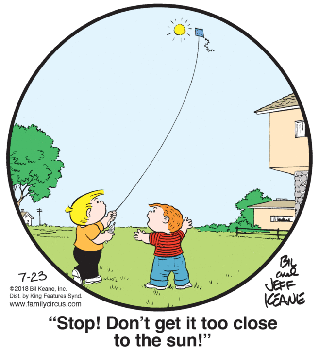 People in nature OCR: 7-23 ©2018 Bil KeaneInc. Dist. by King Features Synd. www.familycircus.com JEFF KEANE "Stop! Don't get it too close to the sun!" 195 7-23 ©2018 Bil KeaneInc. Dist. by King Features Synd. www.familycircus.com JEFF KEANE "Stop! Don't get it too close to the sun!" 195