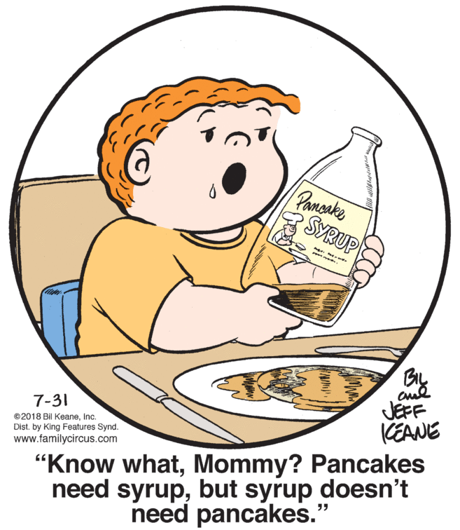 Barware OCR: Pamsake SYRUP By JEFF KEANE 7-31 ©2018 Bil KeaneInc. Dist. by King Features Synd. "Know whatMommy? Pancakes need syrupbut syrup doesn't need pancakes. www.familycircus.com Pamsake SYRUP By JEFF KEANE 7-31 ©2018 Bil KeaneInc. Dist. by King Features Synd. "Know whatMommy? Pancakes need syrupbut syrup doesn't need pancakes. www.familycircus.com