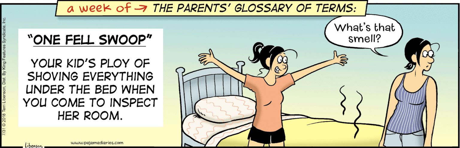 Illustration OCR: a week of a THE PARENTS' GLOSSARY OF TERMS: What's that smell? "ONE FELL SWOOP" YOUR KID'S PLOY OF SHOVING EVERYTHING UNDER THE BED WHEN YOU COME TO INSPECT HER ROOM. www.pajamadiaries.com Libenson. a week of a THE PARENTS' GLOSSARY OF TERMS: What's that smell? "ONE FELL SWOOP" YOUR KID'S PLOY OF SHOVING EVERYTHING UNDER THE BED WHEN YOU COME TO INSPECT HER ROOM. www.pajamadiaries.com Libenson.