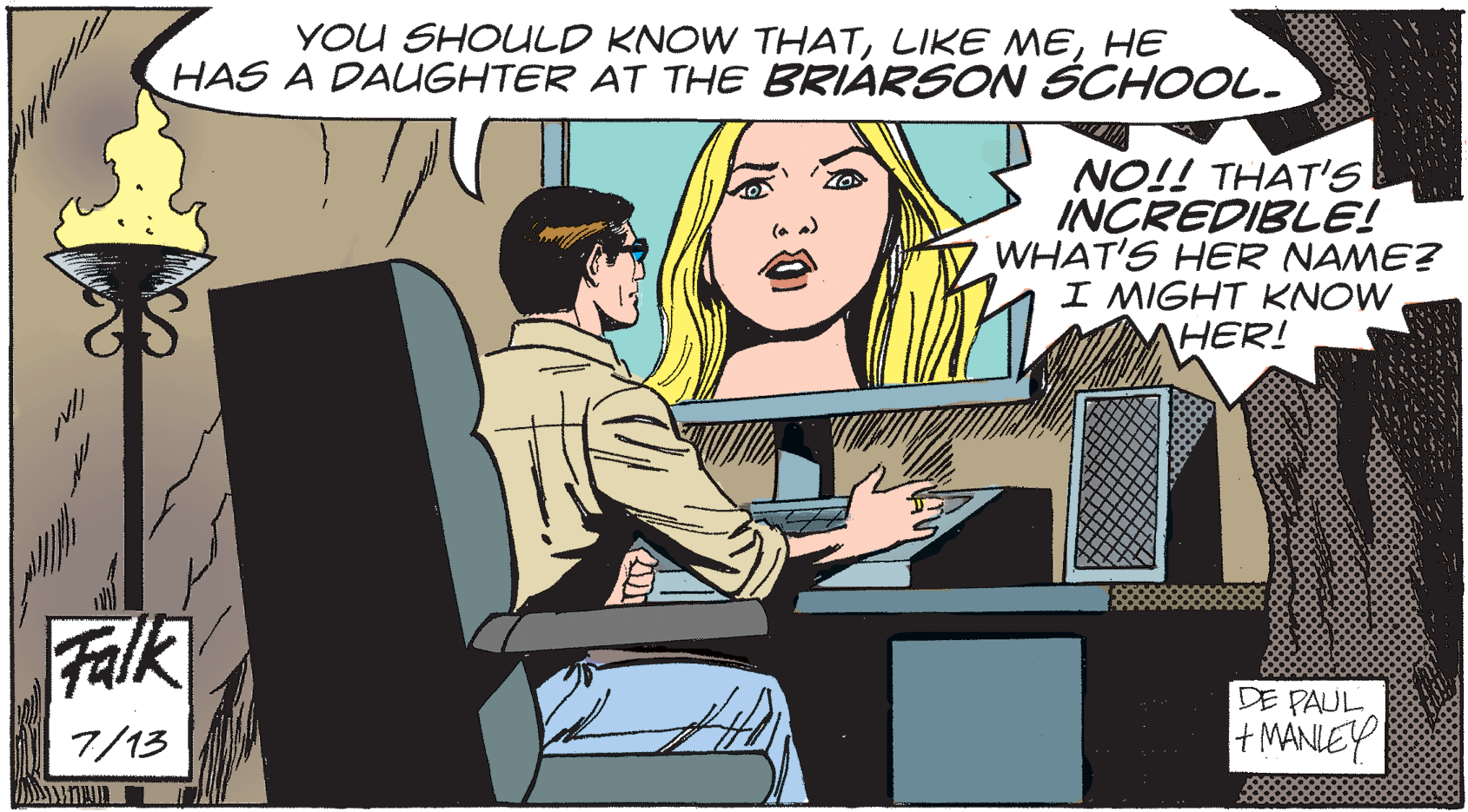 Fiction OCR: YOU SHOULD KNOW THATHE HAS A DAUGHTER AT THE BRIARSCN SCHOOL. NO!! THAT'S INCREDIBLE! WHAT'S HER NAME? I MIGHT KNOW HER! Falk DE PAUL + MANLEY 7/13 YOU SHOULD KNOW THATLIKE MEHE HAS A DAUGHTER AT THE BRIARSCN SCHOOL. NO!! THAT'S INCREDIBLE! WHAT'S HER NAME? I MIGHT KNOW HER! Falk DE PAUL + MANLEY 7/13