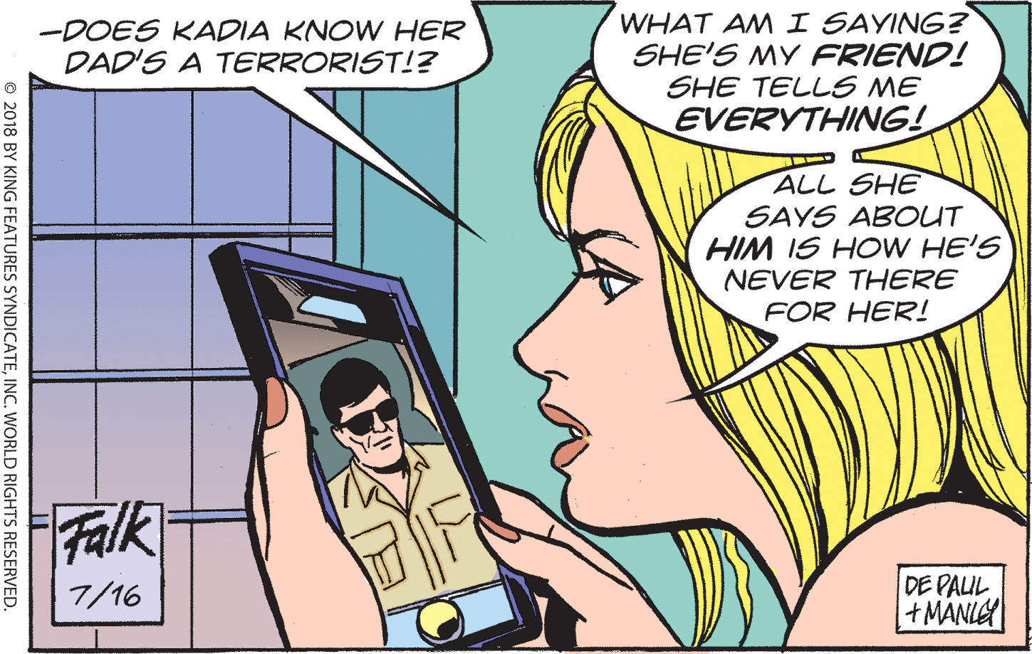 Fiction OCR: -DOES KADIA KNOW HER DAD'S A TERRORIST!? WHAT AM I SAYING? SHE'S MY FRIEND! SHE TELLS ME EVERYTHING! ALL SHE SAYS ABOUT HIM IS HOW HE'S NEVER THERE FOR HER! Falk DE PALUL +MANLE 7/16 O 2018 BY KING FEATURES SYNDICATEINC. WORLD RIGHTS RESERVED. -DOES KADIA KNOW HER DAD'S A TERRORIST!? WHAT AM I SAYING? SHE'S MY FRIEND! SHE TELLS ME EVERYTHING! ALL SHE SAYS ABOUT HIM IS HOW HE'S NEVER THERE FOR HER! Falk DE PALUL +MANLE 7/16 O 2018 BY KING FEATURES SYNDICATEINC. WORLD RIGHTS RESERVED.
