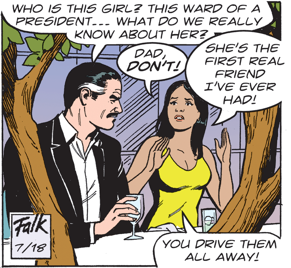 Conversation OCR: WHO IS THIS GIRL? THIS WARD OF A PRESIDENT--- WHAT DO WE REALLY KNOW ABOUT HER? SHE'S THE FIRST REAL FRIEND I'VE EVER HAD! DADDON'T! Falk YOU DRIVE THEM ALL AWAY! 7/18 WHO IS THIS GIRL? THIS WARD OF A PRESIDENT--- WHAT DO WE REALLY KNOW ABOUT HER? SHE'S THE FIRST REAL FRIEND I'VE EVER HAD! DADDON'T! Falk YOU DRIVE THEM ALL AWAY! 7/18