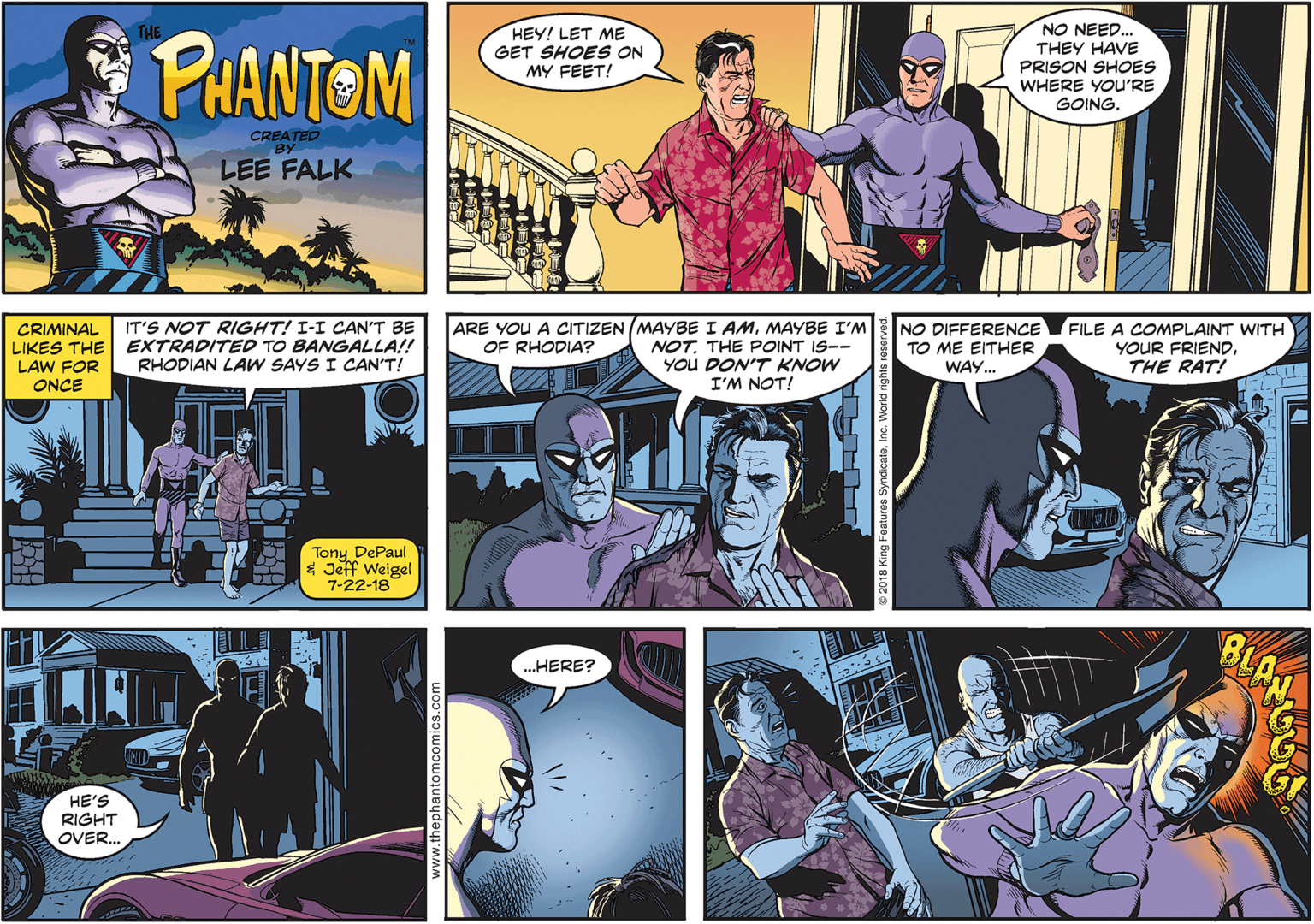 Fictional character Faces (3) OCR: NO NEED... THEY HAVE PRISON SHOES WHERE YOU'RE GOING. THE PHANTOM HEY! LET ME GET SHOES ON MY FEET! CREATED BY LEE FALK IT'S NOT RIGHT! I-I CAN'T BE NO DIFFERENCE FILE A COMPLAINT WITH YOUR FRIENDTHE RAT! ARE YOU A CITIZEN (MAYBE I AMMAYBE I'M CRIMINAL LIKES THE EXTRADITED TO BANGALLA!! LAW FOR ONCE OF RHODIA? NOT. THE POINT IS-- You DON'T KNOW I'M NOT! TO ME EITHER WAY.. RHODIAN LAW SAYS I CAN'T! Tony DePaul $ Jeff Weigel 7-22-18 ? BLAM ..HERE? HE'S RIGHT OVER. ww.thephantomcomics.com NO NEED... THEY HAVE PRISON SHOES WHERE YOU'RE GOING. THE PHANTOM HEY! LET ME GET SHOES ON MY FEET! CREATED BY LEE FALK IT'S NOT RIGHT! I-I CAN'T BE NO DIFFERENCE FILE A COMPLAINT WITH YOUR FRIENDTHE RAT! ARE YOU A CITIZEN (MAYBE I AMMAYBE I'M CRIMINAL LIKES THE EXTRADITED TO BANGALLA!! LAW FOR ONCE OF RHODIA? NOT. THE POINT IS-- You DON'T KNOW I'M NOT! TO ME EITHER WAY.. RHODIAN LAW SAYS I CAN'T! Tony DePaul $ Jeff Weigel 7-22-18 ? BLAM ..HERE? HE'S RIGHT OVER. ww.thephantomcomics.com