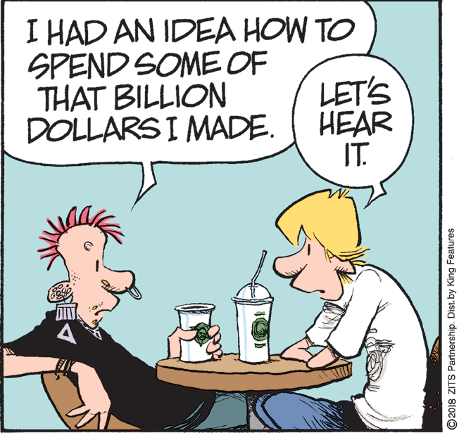 Handwriting OCR: I HAD AN IDEA HOW TO SPEND SOME OF THAT BILLION DOLLARS I MADE. LET'S HEAR IT. ©2018 ZITS Partnership. Dist. by King Features I HAD AN IDEA HOW TO SPEND SOME OF THAT BILLION DOLLARS I MADE. LET'S HEAR IT. ©2018 ZITS Partnership. Dist. by King Features