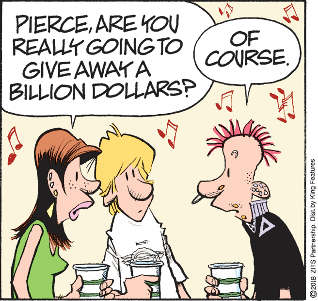 Conversation OCR: PIERCEARE YOU REALLY GOINGTO GIVE AWAYA BILLION DOLLARS? OF COURSE. ©2018 ZITS Partnership. Dist. by King Features PIERCEARE YOU REALLY GOINGTO GIVE AWAYA BILLION DOLLARS? OF COURSE. ©2018 ZITS Partnership. Dist. by King Features