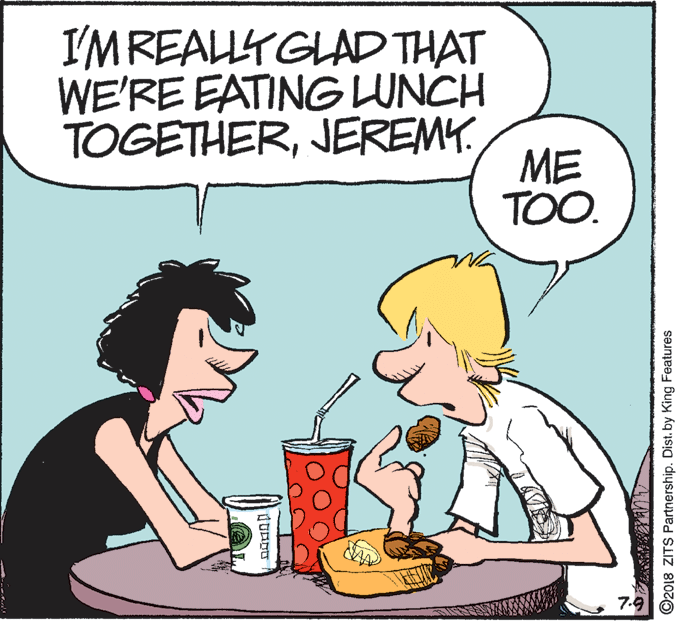 Comic book OCR: I'MREALLY GLAD THAT WE'RE EATING LUNCH TOGETHERJEREMY. ME TOO. 7.9 ©2018 ZITS Partnership. Dist. by King Features I'MREALLY GLAD THAT WE'RE EATING LUNCH TOGETHERJEREMY. ME TOO. 7.9 ©2018 ZITS Partnership. Dist. by King Features