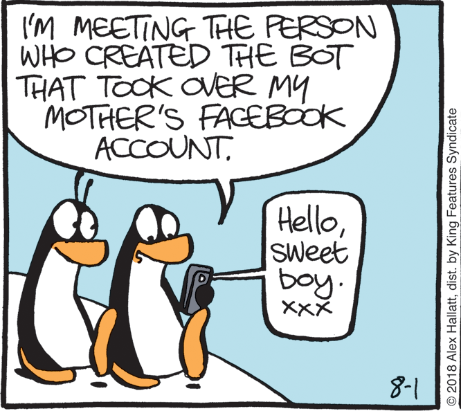 Beak OCR: I'M MEETING THE PERSON WHO CREATED THE BOT THAT TOOK OVER MY MOTHER'S FAGEBOOK ACCOUNTSweet boy. XXX 8-1 © 2018 Alex Hallattdist. by King Features Syndicate I'M MEETING THE PERSON WHO CREATED THE BOT THAT TOOK OVER MY MOTHER'S FAGEBOOK ACCOUNTSweet boy. XXX 8-1 © 2018 Alex Hallattdist. by King Features Syndicate