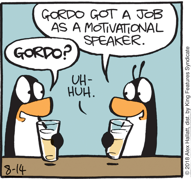 Drawing OCR: GORDO GOT A JOB AS A MOTIVATONAL SPEAKER. GORDO? UH- HUH. 8-14 © 2018 Alex Hallattdist. by King Features Syndicate GORDO GOT A JOB AS A MOTIVATONAL SPEAKER. GORDO? UH- HUH. 8-14 © 2018 Alex Hallattdist. by King Features Syndicate