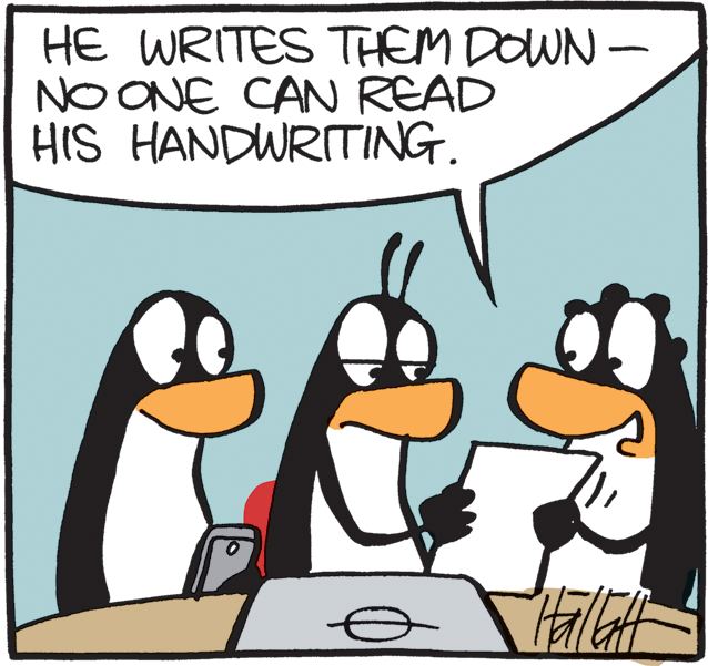 Flightless bird OCR: HE WRITES THEM DOWN – NO ONE CAN READ HIS HANDWRITING. HE WRITES THEM DOWN – NO ONE CAN READ HIS HANDWRITING.