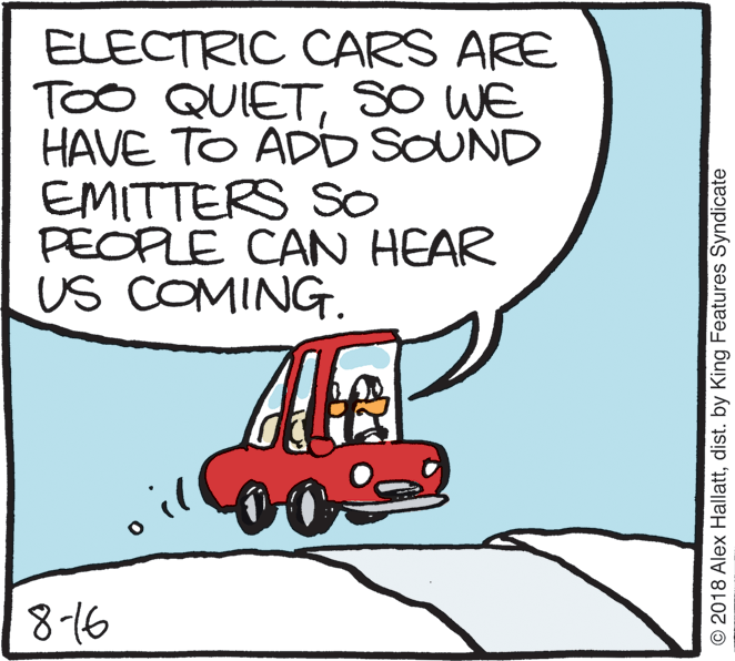 Poster OCR: ELECTRIC CARS ARE TOO QUIETSO WE HAVE TO ADD SOUND EMITTERS So PEOPLE CAN HEAR US COMING. 8-16 © 2018 Alex Hallattdist. by King Features Syndicate ELECTRIC CARS ARE TOO QUIETSO WE HAVE TO ADD SOUND EMITTERS So PEOPLE CAN HEAR US COMING. 8-16 © 2018 Alex Hallattdist. by King Features Syndicate