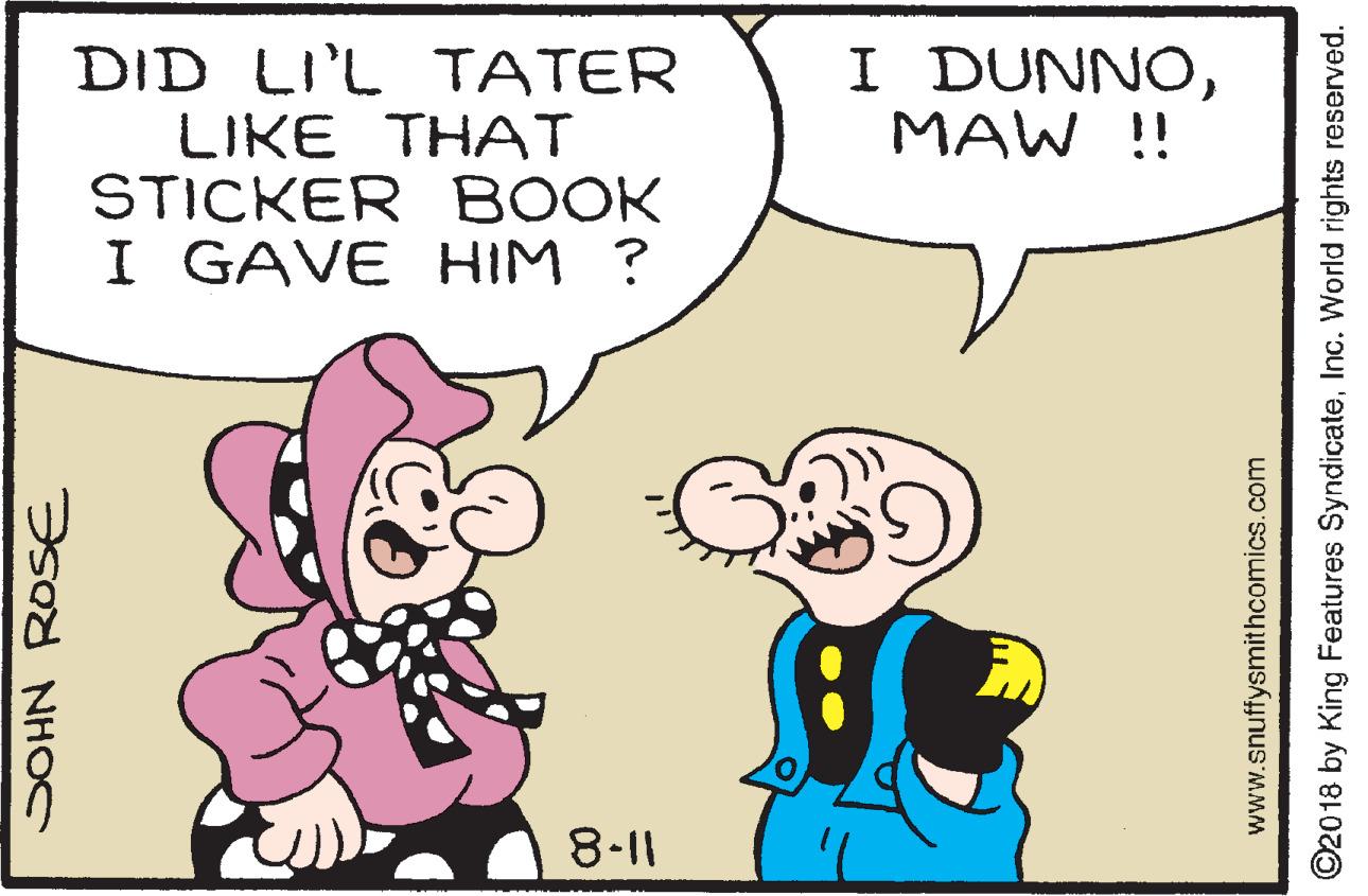 Mammal OCR: I DUNNOMAW !! DID LI'L TATER LIKE THAT STICKER BOOK I GAVE HIM ? 8-11 SOHN ROSE www.snuffysmithcomics.com ©2018 by King Features SyndicateInc. World rights reserved. I DUNNOMAW !! DID LI'L TATER LIKE THAT STICKER BOOK I GAVE HIM ? 8-11 SOHN ROSE www.snuffysmithcomics.com ©2018 by King Features SyndicateInc. World rights reserved.
