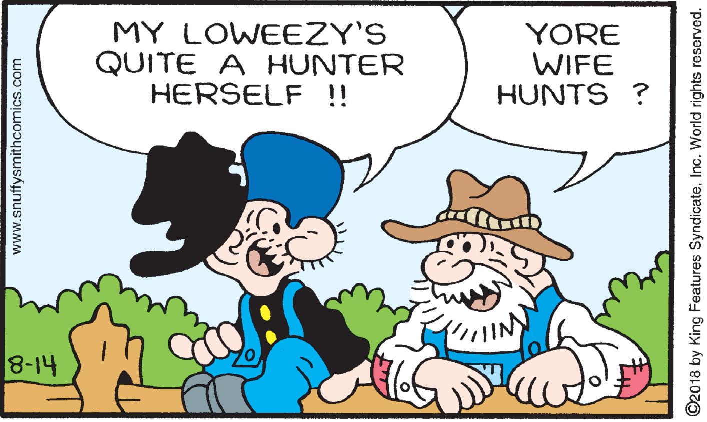 Mammal OCR: MY LOWEEZY'S QUITE A HUNTER HERSELF !! YORE WIFE HUNTS ? 8-14 www.snuffysmithcomics.com ©2018 by King Features SyndicateInc. World rights reserved. MY LOWEEZY'S QUITE A HUNTER HERSELF !! YORE WIFE HUNTS ? 8-14 www.snuffysmithcomics.com ©2018 by King Features SyndicateInc. World rights reserved.